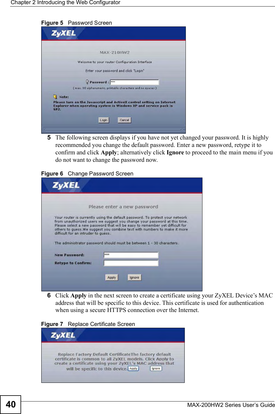 Chapter 2Introducing the Web ConfiguratorMAX-200HW2 Series User s Guide40Figure 5   Password Screen5The following screen displays if you have not yet changed your password. It is highly recommended you change the default password. Enter a new password, retype it to confirm and click Apply; alternatively click Ignore to proceed to the main menu if you do not want to change the password now.Figure 6   Change Password Screen6Click Apply in the next screen to create a certificate using your ZyXEL Device!s MAC address that will be specific to this device. This certificate is used for authentication when using a secure HTTPS connection over the Internet. Figure 7   Replace Certificate Screen