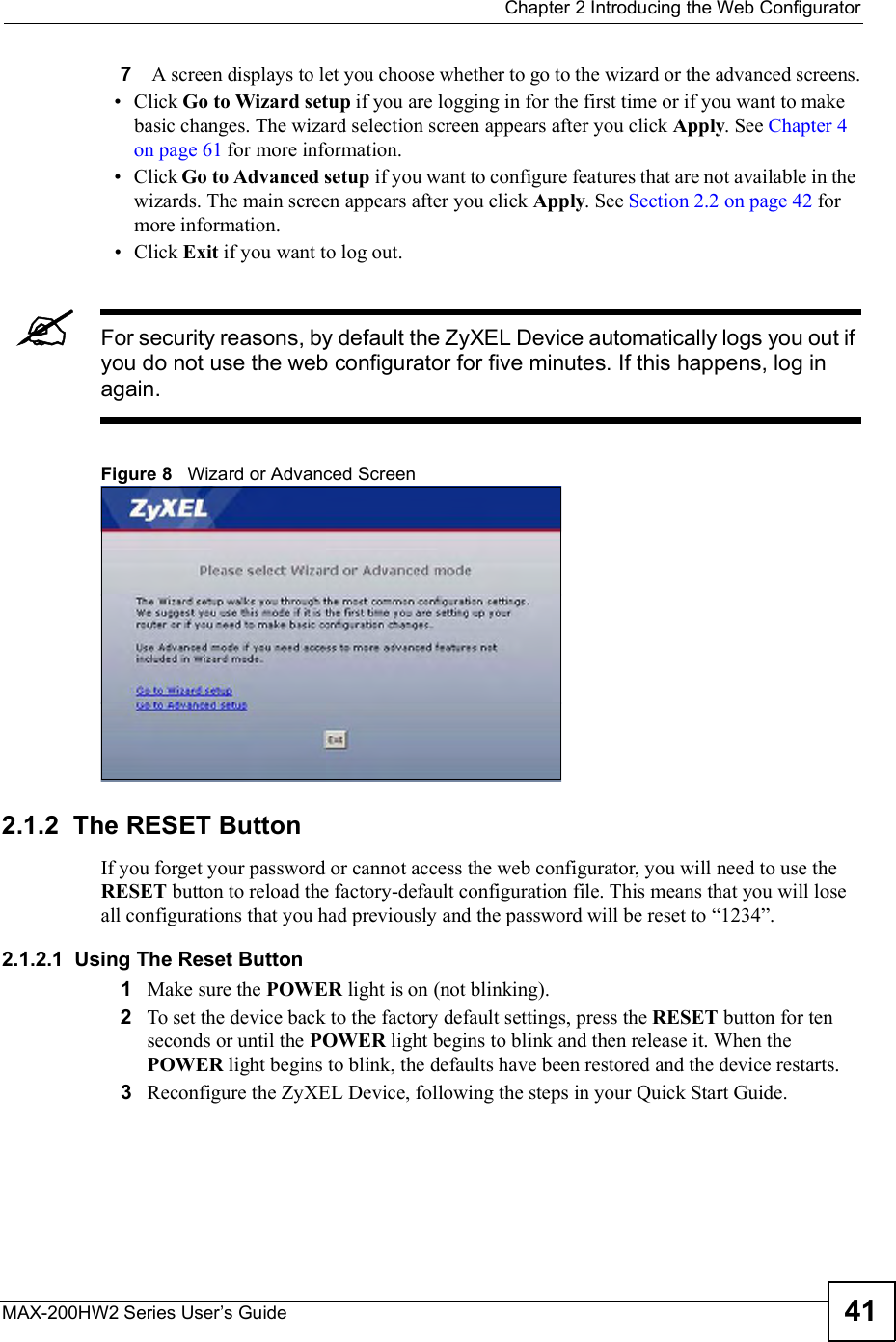  Chapter 2Introducing the Web ConfiguratorMAX-200HW2 Series User s Guide 417 A screen displays to let you choose whether to go to the wizard or the advanced screens. Click Go to Wizard setup if you are logging in for the first time or if you want to make basic changes. The wizard selection screen appears after you click Apply. See Chapter 4 on page 61 for more information. Click Go to Advanced setup if you want to configure features that are not available in the wizards. The main screen appears after you click Apply. See Section 2.2 on page 42 for more information. Click Exit if you want to log out.For security reasons, by default the ZyXEL Device automatically logs you out if you do not use the web configurator for five minutes. If this happens, log in again.Figure 8   Wizard or Advanced Screen 2.1.2  The RESET ButtonIf you forget your password or cannot access the web configurator, you will need to use the RESET button to reload the factory-default configuration file. This means that you will lose all configurations that you had previously and the password will be reset to &quot;1234#.2.1.2.1  Using The Reset Button1Make sure the POWER light is on (not blinking).2To set the device back to the factory default settings, press the RESET button for ten seconds or until the POWER light begins to blink and then release it. When the POWER light begins to blink, the defaults have been restored and the device restarts. 3Reconfigure the ZyXEL Device, following the steps in your Quick Start Guide.