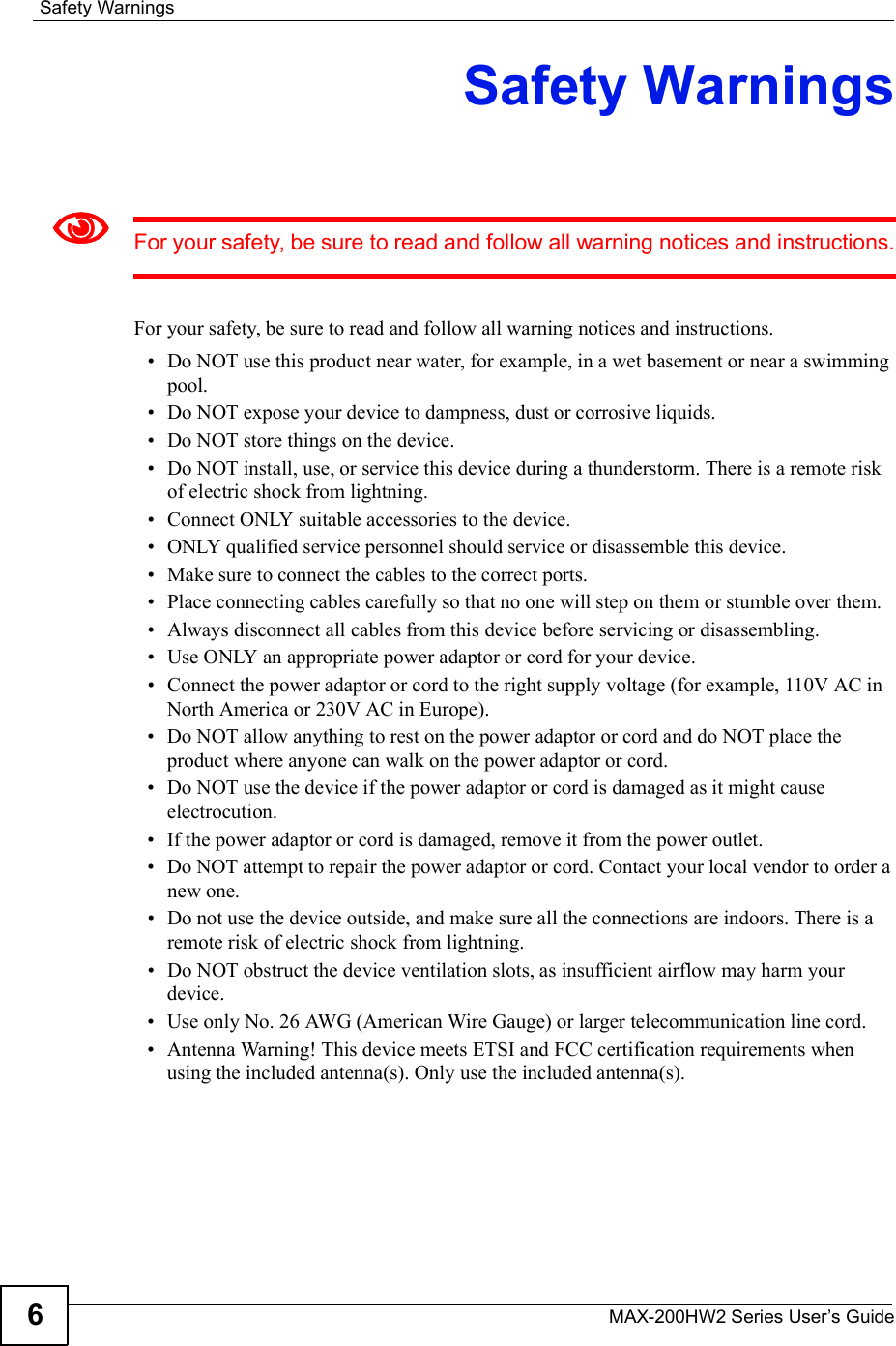 Safety WarningsMAX-200HW2 Series User s Guide6Safety WarningsFor your safety, be sure to read and follow all warning notices and instructions.For your safety, be sure to read and follow all warning notices and instructions. Do NOT use this product near water, for example, in a wet basement or near a swimming pool. Do NOT expose your device to dampness, dust or corrosive liquids. Do NOT store things on the device. Do NOT install, use, or service this device during a thunderstorm. There is a remote risk of electric shock from lightning. Connect ONLY suitable accessories to the device. ONLY qualified service personnel should service or disassemble this device.  Make sure to connect the cables to the correct ports. Place connecting cables carefully so that no one will step on them or stumble over them. Always disconnect all cables from this device before servicing or disassembling. Use ONLY an appropriate power adaptor or cord for your device. Connect the power adaptor or cord to the right supply voltage (for example, 110V AC in North America or 230V AC in Europe). Do NOT allow anything to rest on the power adaptor or cord and do NOT place the product where anyone can walk on the power adaptor or cord. Do NOT use the device if the power adaptor or cord is damaged as it might cause electrocution. If the power adaptor or cord is damaged, remove it from the power outlet. Do NOT attempt to repair the power adaptor or cord. Contact your local vendor to order a new one. Do not use the device outside, and make sure all the connections are indoors. There is a remote risk of electric shock from lightning.  Do NOT obstruct the device ventilation slots, as insufficient airflow may harm your device. Use only No. 26 AWG (American Wire Gauge) or larger telecommunication line cord. Antenna Warning! This device meets ETSI and FCC certification requirements when using the included antenna(s). Only use the included antenna(s). 