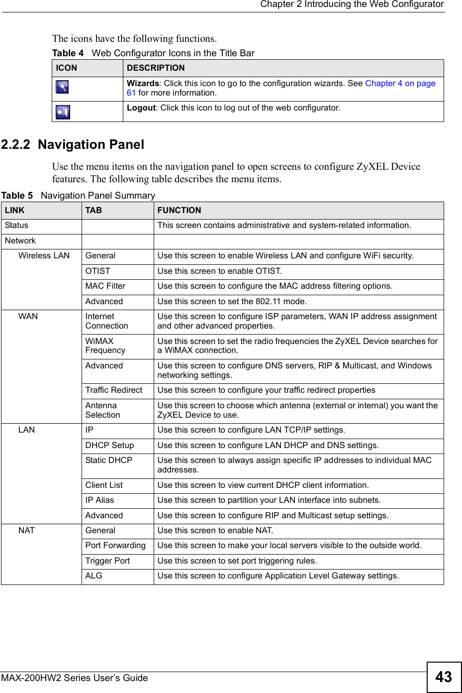  Chapter 2Introducing the Web ConfiguratorMAX-200HW2 Series User s Guide 43The icons have the following functions.2.2.2  Navigation PanelUse the menu items on the navigation panel to open screens to configure ZyXEL Device features. The following table describes the menu items.Table 4   Web Configurator Icons in the Title BarICON  DESCRIPTIONWizards: Click this icon to go to the configuration wizards. See Chapter 4 on page 61 for more information.Logout: Click this icon to log out of the web configurator.Table 5   Navigation Panel SummaryLINK TAB FUNCTIONStatus This screen contains administrative and system-related information.NetworkWireless LAN General Use this screen to enable Wireless LAN and configure WiFi security.OTIST Use this screen to enable OTIST.MAC Filter Use this screen to configure the MAC address filtering options.Advanced Use this screen to set the 802.11 mode.WAN Internet ConnectionUse this screen to configure ISP parameters, WAN IP address assignment and other advanced properties.WiMAXFrequencyUse this screen to set the radio frequencies the ZyXEL Device searches for a WiMAX connection.Advanced Use this screen to configure DNS servers, RIP &amp; Multicast, and Windows networking settings.Traffic Redirect Use this screen to configure your traffic redirect propertiesAntenna SelectionUse this screen to choose which antenna (external or internal) you want the ZyXEL Device to use.LAN IP Use this screen to configure LAN TCP/IP settings.DHCP Setup Use this screen to configure LAN DHCP and DNS settings.Static DHCP Use this screen to always assign specific IP addresses to individual MAC addresses.Client List Use this screen to view current DHCP client information.IP Alias Use this screen to partition your LAN interface into subnets.Advanced Use this screen to configure RIP and Multicast setup settings.NAT General Use this screen to enable NAT.Port Forwarding Use this screen to make your localservers visible to the outside world.Trigger Port Use this screen to set port triggering rules.ALG Use this screen to configure Application Level Gateway settings.