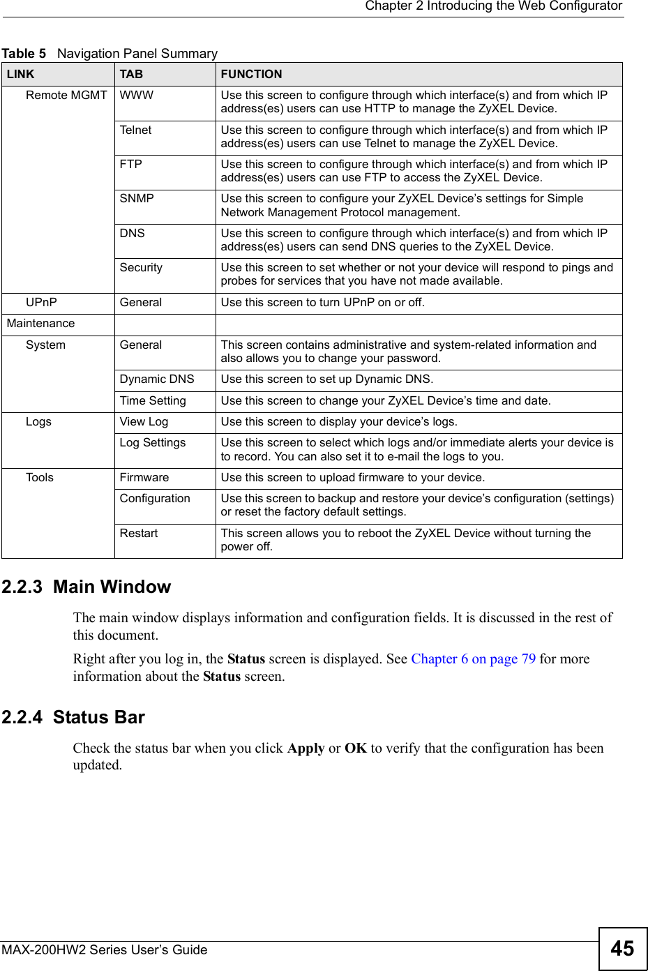  Chapter 2Introducing the Web ConfiguratorMAX-200HW2 Series User s Guide 452.2.3  Main WindowThe main window displays information and configuration fields. It is discussed in the rest of this document.Right after you log in, the Status screen is displayed. See Chapter 6 on page 79 for more information about the Status screen.2.2.4  Status BarCheck the status bar when you click Apply or OK to verify that the configuration has been updated.Remote MGMT WWW Use this screen to configure through which interface(s) and from which IP address(es) users can use HTTP to manage the ZyXEL Device.Telnet Use this screen to configure through which interface(s) and from which IP address(es) users can use Telnet to manage the ZyXEL Device.FTP Use this screen to configure through which interface(s) and from which IP address(es) users can use FTP to access the ZyXEL Device.SNMP Use this screen to configure your ZyXEL Device s settings for Simple Network Management Protocol management.DNS Use this screen to configure through which interface(s) and from which IP address(es) users can send DNS queries to the ZyXEL Device.Security Use this screen to set whether or not your device will respond to pings and probes for services that you have not made available.UPnP General Use this screen to turn UPnP on or off.MaintenanceSystem General This screen contains administrative and system-related information and also allows you to change your password.Dynamic DNS Use this screen to set up Dynamic DNS.Time Setting Use this screen to change your ZyXEL Device s time and date.Logs View Log Use this screen to display your device s logs.Log Settings Use this screen to select which logs and/or immediate alerts your device is to record. You can also set it to e-mail the logs to you.Tools Firmware Use this screen to upload firmware to your device.Configuration Use this screen to backup and restore your device s configuration (settings) or reset the factory default settings.Restart This screen allows you to reboot the ZyXEL Device without turning the power off.Table 5   Navigation Panel SummaryLINK TAB FUNCTION