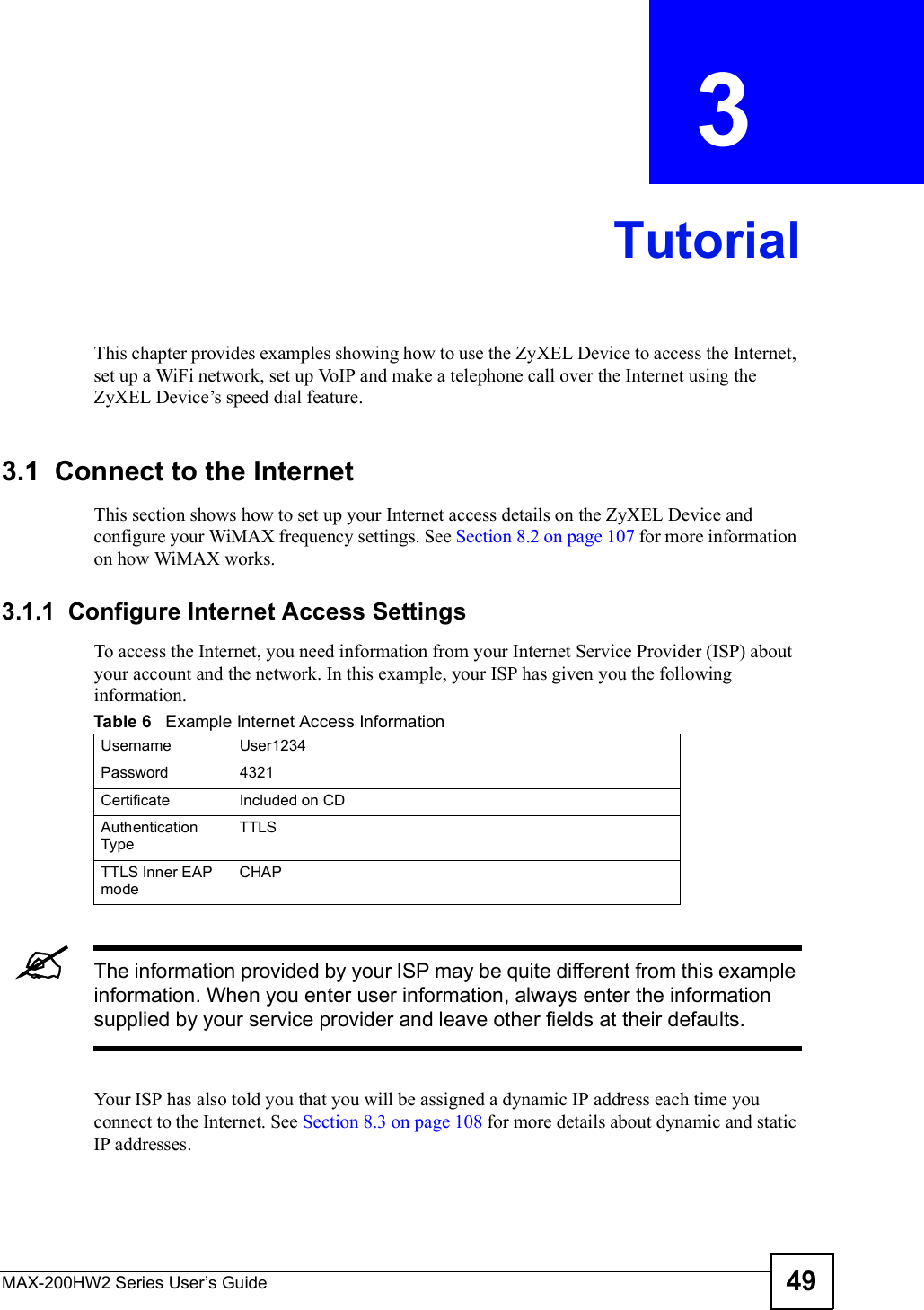 MAX-200HW2 Series User s Guide 49CHAPTER  3 TutorialThis chapter provides examples showing how to use the ZyXEL Device to access the Internet, set up a WiFi network, set up VoIP and make a telephone call over the Internet using the ZyXEL Device!s speed dial feature. 3.1  Connect to the InternetThis section shows how to set up your Internet access details on the ZyXEL Device and configure your WiMAX frequency settings. See Section 8.2 on page 107 for more information on how WiMAX works.3.1.1  Configure Internet Access SettingsTo access the Internet, you need information from your Internet Service Provider (ISP) about your account and the network. In this example, your ISP has given you the following information.The information provided by your ISP may be quite different from this example information. When you enter user information, always enter the information supplied by your service provider and leave other fields at their defaults.Your ISP has also told you that you will be assigned a dynamic IP address each time you connect to the Internet. See Section 8.3 on page 108 for more details about dynamic and static IP addresses. Table 6   Example Internet Access InformationUsernameUser1234Password4321CertificateIncluded on CDAuthentication TypeTTLSTTLS Inner EAP modeCHAP