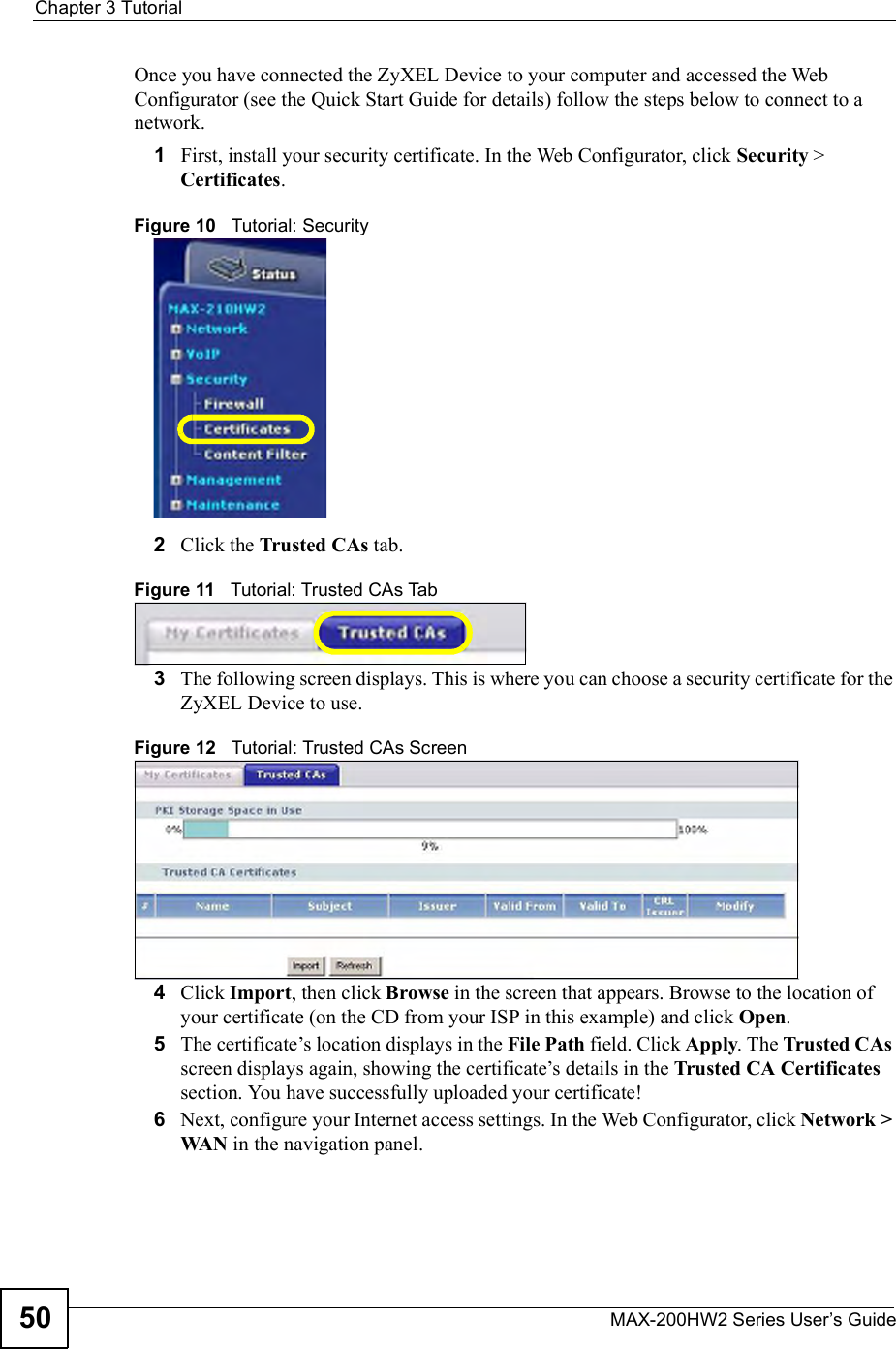 Chapter 3TutorialMAX-200HW2 Series User s Guide50Once you have connected the ZyXEL Device to your computer and accessed the Web Configurator (see the Quick Start Guide for details) follow the steps below to connect to a network.1First, install your security certificate. In the Web Configurator, click Security &gt; Certificates.Figure 10   Tutorial: Security2Click the Trusted CAs tab.Figure 11   Tutorial: Trusted CAs Tab3The following screen displays. This is where you can choose a security certificate for the ZyXEL Device to use. Figure 12   Tutorial: Trusted CAs Screen4Click Import, then click Browse in the screen that appears. Browse to the location of your certificate (on the CD from your ISP in this example) and click Open.5The certificate!s location displays in the File Path field. Click Apply. The Trusted CAsscreen displays again, showing the certificate!s details in the Trusted CA Certificatessection. You have successfully uploaded your certificate!6Next, configure your Internet access settings. In the Web Configurator, click Network &gt; WAN in the navigation panel.