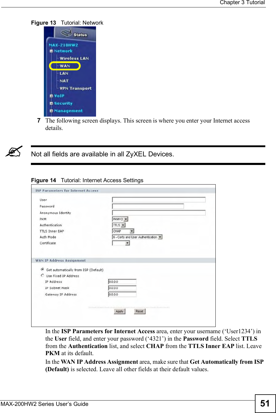  Chapter 3TutorialMAX-200HW2 Series User s Guide 51Figure 13   Tutorial: Network7The following screen displays. This screen is where you enter your Internet access details.Not all fields are available in all ZyXEL Devices.Figure 14   Tutorial: Internet Access Settings In the ISP Parameters for Internet Access area, enter your username ($User1234!) in the User field, and enter your password ($4321!) in the Password field. Select TTLSfrom the Authentication list, and select CHAP from the TTLS Inner EAP list. Leave PKM at its default.In the WAN IP Address Assignment area, make sure that Get Automatically from ISP (Default) is selected. Leave all other fields at their default values.