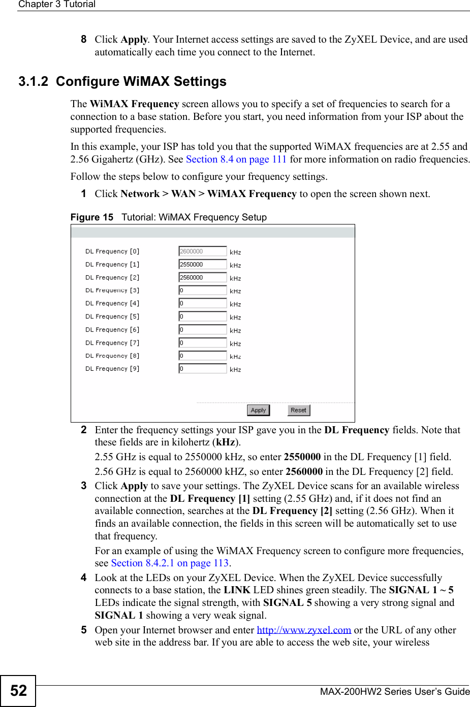 Chapter 3TutorialMAX-200HW2 Series User s Guide528Click Apply. Your Internet access settings are saved to the ZyXEL Device, and are used automatically each time you connect to the Internet.3.1.2  Configure WiMAX SettingsThe WiMAX Frequency screen allows you to specify a set of frequencies to search for a connection to a base station. Before you start, you need information from your ISP about the supported frequencies. In this example, your ISP has told you that the supported WiMAX frequencies are at 2.55 and 2.56 Gigahertz (GHz). See Section 8.4 on page 111 for more information on radio frequencies.Follow the steps below to configure your frequency settings.1Click Network &gt; WAN &gt; WiMAX Frequency to open the screen shown next.Figure 15   Tutorial: WiMAX Frequency Setup2Enter the frequency settings your ISP gave you in the DL Frequency fields. Note that these fields are in kilohertz (kHz).2.55 GHz is equal to 2550000 kHz, so enter 2550000 in the DL Frequency [1] field.2.56 GHz is equal to 2560000 kHZ, so enter 2560000 in the DL Frequency [2] field.3Click Apply to save your settings. The ZyXEL Device scans for an available wireless connection at the DL Frequency [1] setting (2.55 GHz) and, if it does not find an available connection, searches at the DL Frequency [2] setting (2.56 GHz). When it finds an available connection, the fields in this screen will be automatically set to use that frequency.For an example of using the WiMAX Frequency screen to configure more frequencies, see Section 8.4.2.1 on page 113.4Look at the LEDs on your ZyXEL Device. When the ZyXEL Device successfully connects to a base station, the LINK LED shines green steadily. The SIGNAL 1 ~ 5LEDs indicate the signal strength, with SIGNAL 5 showing a very strong signal and SIGNAL 1 showing a very weak signal.5Open your Internet browser and enter http://www.zyxel.com or the URL of any other web site in the address bar. If you are able to access the web site, your wireless 