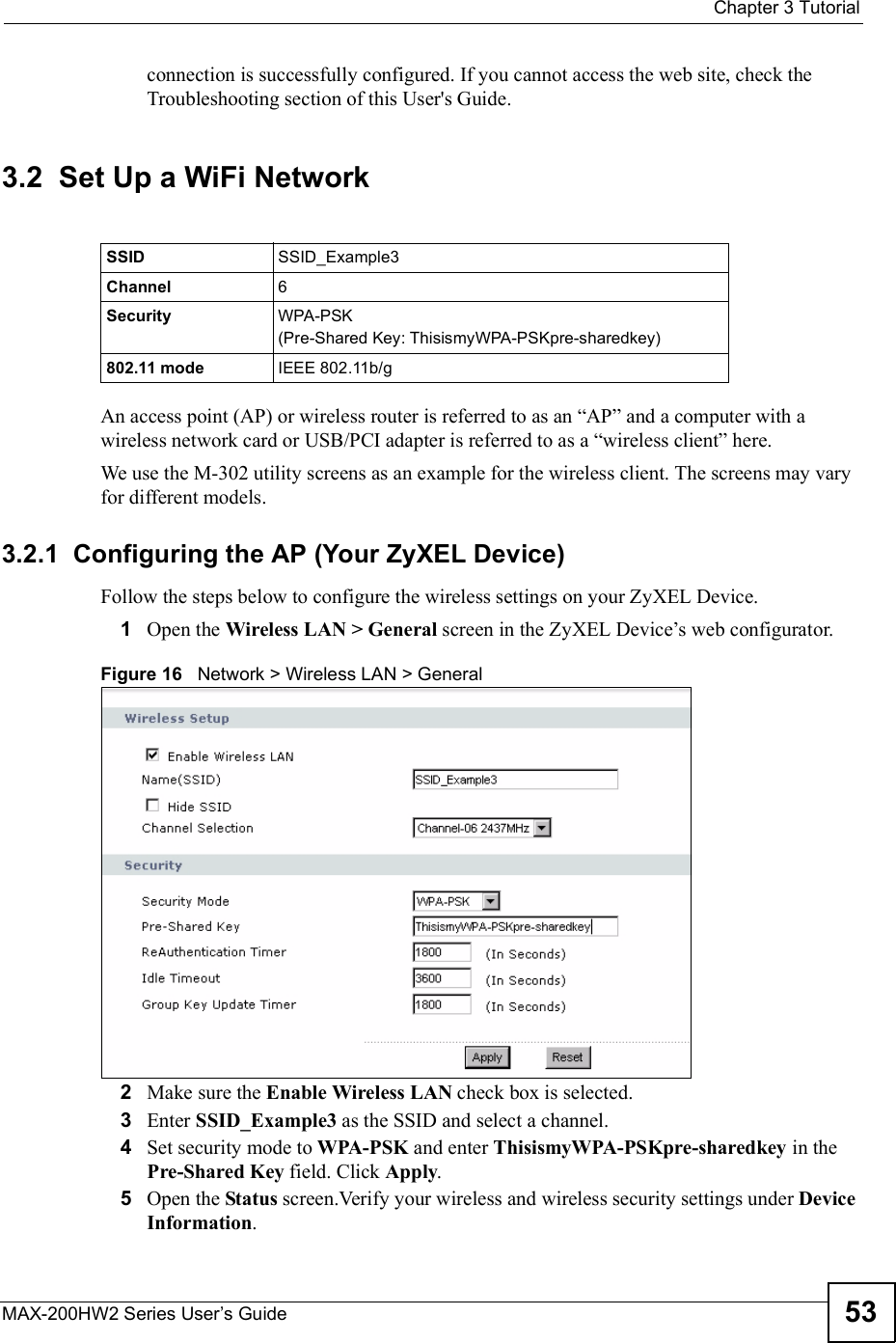  Chapter 3TutorialMAX-200HW2 Series User s Guide 53connection is successfully configured. If you cannot access the web site, check the Troubleshooting section of this User&apos;s Guide.3.2  Set Up a WiFi NetworkAn access point (AP) or wireless router is referred to as an &quot;AP# and a computer with a wireless network card or USB/PCI adapter is referred to as a &quot;wireless client# here.We use the M-302 utility screens as an example for the wireless client. The screens may vary for different models.3.2.1  Configuring the AP (Your ZyXEL Device)Follow the steps below to configure the wireless settings on your ZyXEL Device.1Open the Wireless LAN &gt; General screen in the ZyXEL Device!s web configurator.Figure 16   Network &gt; Wireless LAN &gt; General2Make sure the Enable Wireless LAN check box is selected.3Enter SSID_Example3 as the SSID and select a channel.4Set security mode to WPA-PSK and enter ThisismyWPA-PSKpre-sharedkey in the Pre-Shared Key field. Click Apply.5Open the Status screen.Verify your wireless and wireless security settings under Device Information.SSID SSID_Example3Channel 6Security  WPA-PSK(Pre-Shared Key: ThisismyWPA-PSKpre-sharedkey)802.11 mode IEEE 802.11b/g