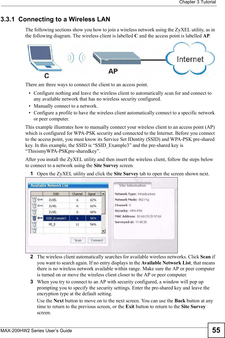  Chapter 3TutorialMAX-200HW2 Series User s Guide 553.3.1  Connecting to a Wireless LANThe following sections show you how to join a wireless network using the ZyXEL utility, as in the following diagram. The wireless client is labelled C and the access point is labelled AP.There are three ways to connect the client to an access point. Configure nothing and leave the wireless client to automatically scan for and connect to any available network that has no wireless security configured. Manually connect to a network. Configure a profile to have the wireless client automatically connect to a specific network or peer computer. This example illustrates how to manually connect your wireless client to an access point (AP) which is configured for WPA-PSK security and connected to the Internet. Before you connect to the access point, you must know its Service Set IDentity (SSID) and WPA-PSK pre-shared key. In this example, the SSID is &quot;SSID_Example3# and the pre-shared key is &quot;ThisismyWPA-PSKpre-sharedkey#. After you install the ZyXEL utility and then insert the wireless client, follow the steps below to connect to a network using the Site Survey screen. 1Open the ZyXEL utility and click the Site Survey tab to open the screen shown next.2The wireless client automatically searches for available wireless networks. Click Scan if you want to search again. If no entry displays in the Available Network List, that means there is no wireless network available within range. Make sure the AP or peer computer is turned on or move the wireless client closer to the AP or peer computer.3When you try to connect to an AP with security configured, a window will pop up prompting you to specify the security settings. Enter the pre-shared key and leave the encryption type at the default setting.Use the Next button to move on to the next screen. You can use the Back button at any time to return to the previous screen, or the Exit button to return to the Site Surveyscreen.