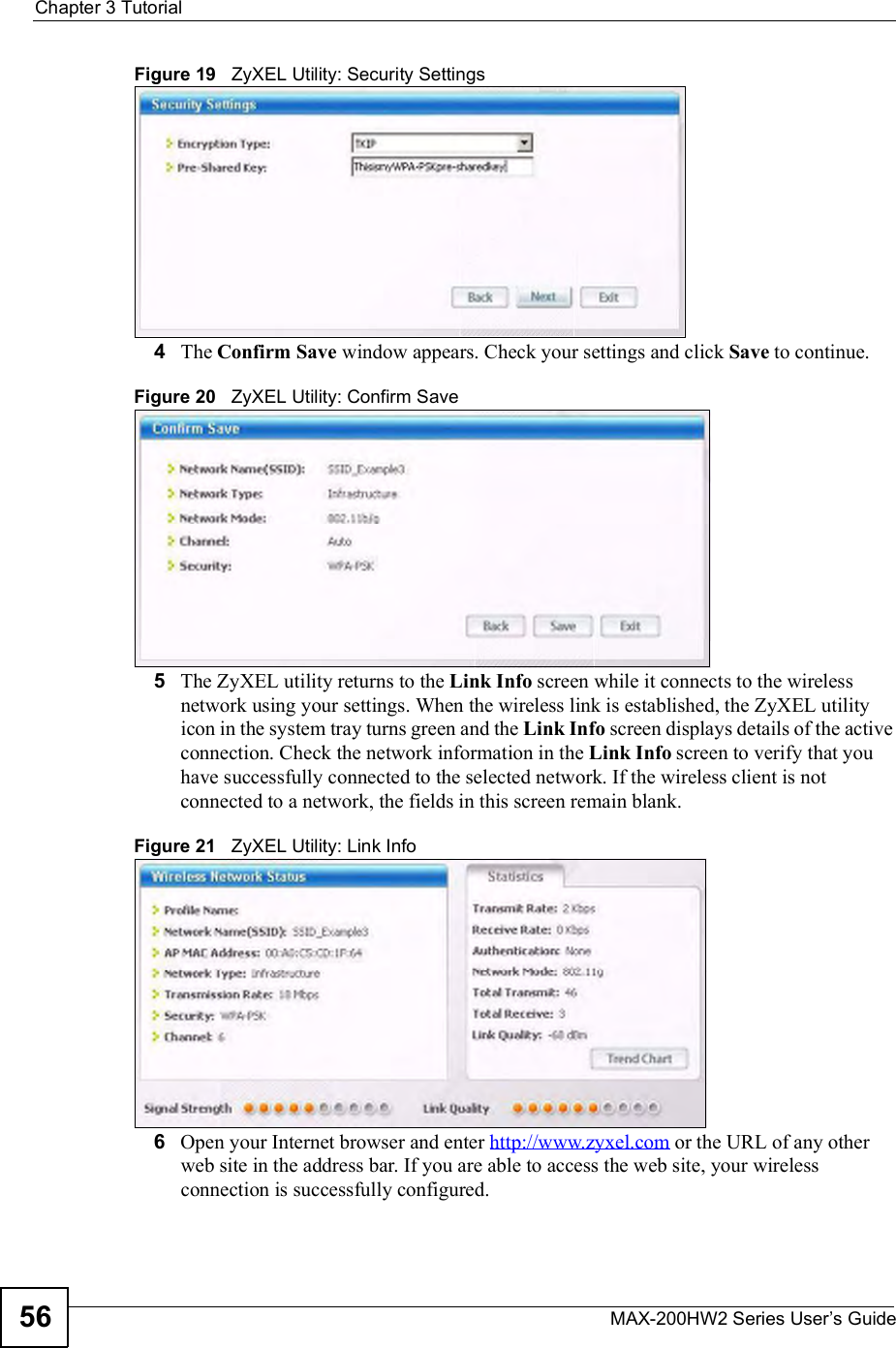 Chapter 3TutorialMAX-200HW2 Series User s Guide56Figure 19   ZyXEL Utility: Security Settings 4The Confirm Save window appears. Check your settings and click Save to continue.Figure 20   ZyXEL Utility: Confirm Save5The ZyXEL utility returns to the Link Info screen while it connects to the wireless network using your settings. When the wireless link is established, the ZyXEL utility icon in the system tray turns green and the Link Info screen displays details of the active connection. Check the network information in the Link Info screen to verify that you have successfully connected to the selected network. If the wireless client is not connected to a network, the fields in this screen remain blank. Figure 21   ZyXEL Utility: Link Info 6Open your Internet browser and enter http://www.zyxel.com or the URL of any other web site in the address bar. If you are able to access the web site, your wireless connection is successfully configured. 