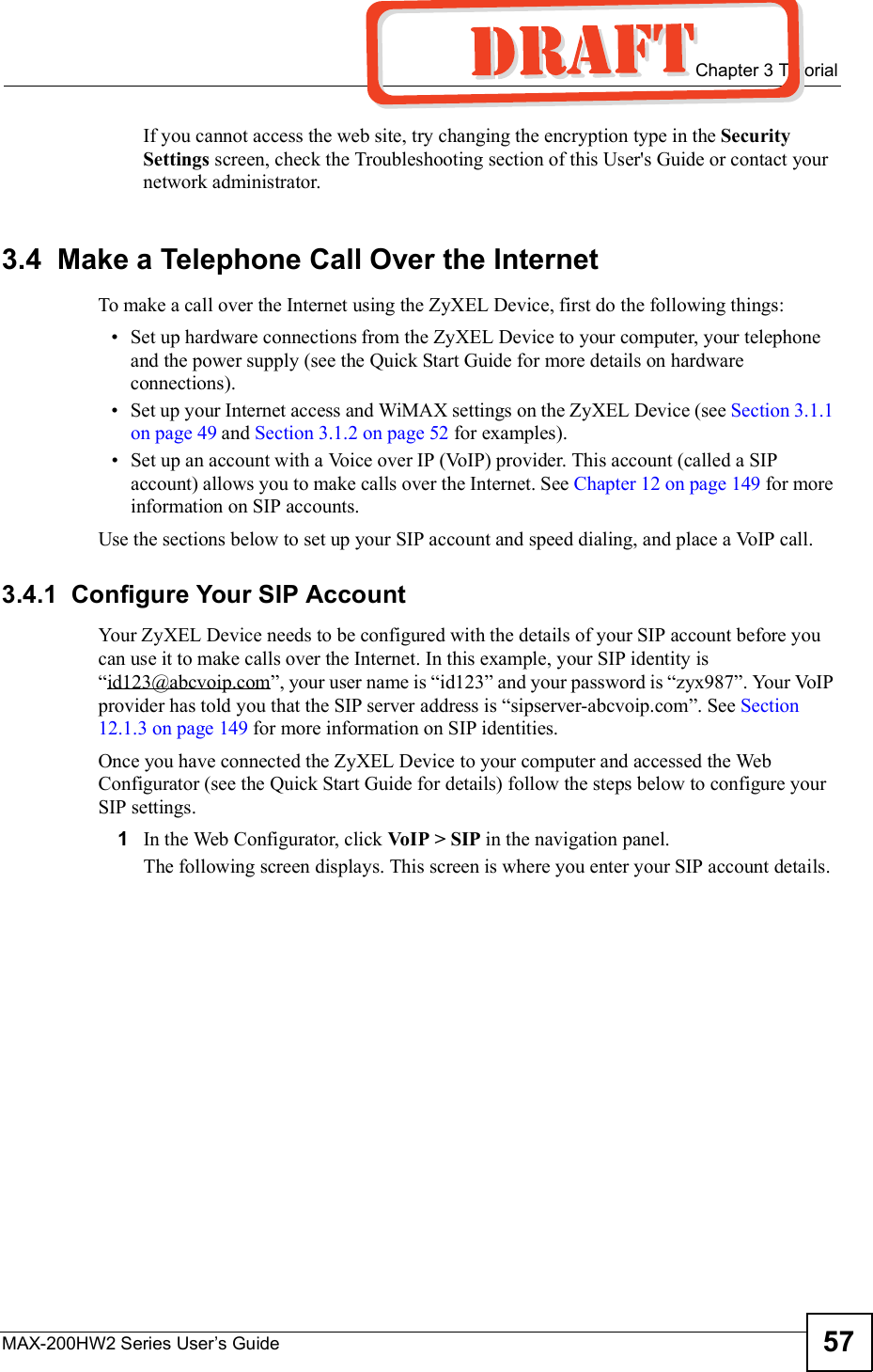  Chapter 3TutorialMAX-200HW2 Series User s Guide 57If you cannot access the web site, try changing the encryption type in the SecuritySettings screen, check the Troubleshooting section of this User&apos;s Guide or contact your network administrator.3.4  Make a Telephone Call Over the InternetTo make a call over the Internet using the ZyXEL Device, first do the following things: Set up hardware connections from the ZyXEL Device to your computer, your telephone and the power supply (see the Quick Start Guide for more details on hardware connections). Set up your Internet access and WiMAX settings on the ZyXEL Device (see Section 3.1.1 on page 49 and Section 3.1.2 on page 52 for examples). Set up an account with a Voice over IP (VoIP) provider. This account (called a SIP account) allows you to make calls over the Internet. See Chapter 12 on page 149 for more information on SIP accounts.Use the sections below to set up your SIP account and speed dialing, and place a VoIP call.3.4.1  Configure Your SIP AccountYour ZyXEL Device needs to be configured with the details of your SIP account before you can use it to make calls over the Internet. In this example, your SIP identity is &quot;id123@abcvoip.com#, your user name is &quot;id123# and your password is &quot;zyx987#. Your VoIP provider has told you that the SIP server address is &quot;sipserver-abcvoip.com#. See Section12.1.3 on page 149 for more information on SIP identities.Once you have connected the ZyXEL Device to your computer and accessed the Web Configurator (see the Quick Start Guide for details) follow the steps below to configure your SIP settings.1In the Web Configurator, click VoIP &gt; SIP in the navigation panel. The following screen displays. This screen is where you enter your SIP account details.