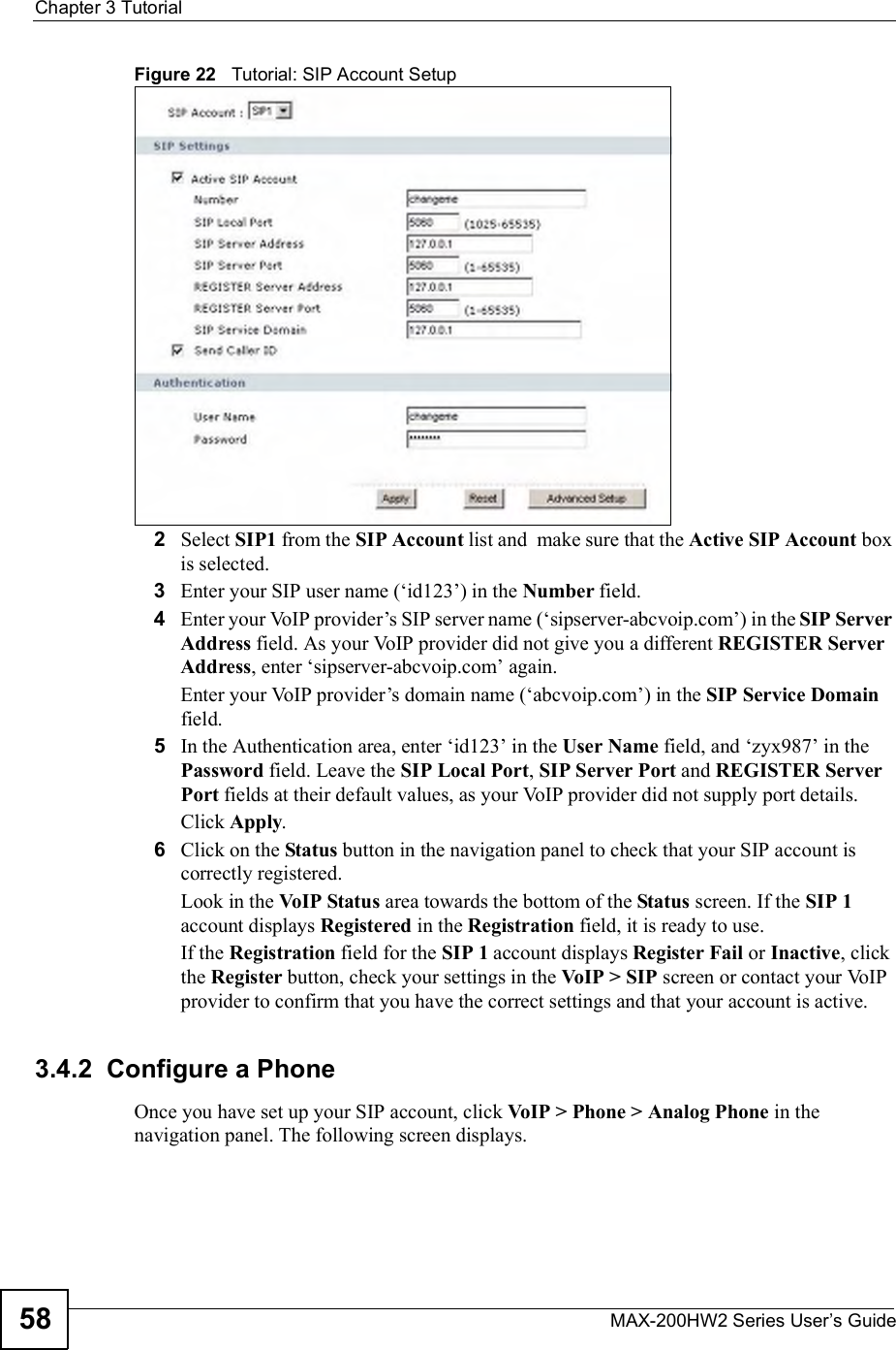 Chapter 3TutorialMAX-200HW2 Series User s Guide58Figure 22   Tutorial: SIP Account Setup2Select SIP1 from the SIP Account list and  make sure that the Active SIP Account box is selected.3Enter your SIP user name ($id123!) in the Number field.4Enter your VoIP provider!s SIP server name ($sipserver-abcvoip.com!) in the SIP Server Address field. As your VoIP provider did not give you a different REGISTER Server Address, enter $sipserver-abcvoip.com! again.Enter your VoIP provider!s domain name ($abcvoip.com!) in the SIP Service Domainfield.5In the Authentication area, enter $id123! in the User Name field, and $zyx987! in the Password field. Leave the SIP Local Port,SIP Server Port and REGISTER Server Port fields at their default values, as your VoIP provider did not supply port details. Click Apply.6Click on the Status button in the navigation panel to check that your SIP account is correctly registered. Look in the VoIP Status area towards the bottom of the Status screen. If the SIP 1account displays Registered in the Registration field, it is ready to use. If the Registration field for the SIP 1 account displays Register Fail or Inactive, click the Register button, check your settings in the VoIP &gt; SIP screen or contact your VoIP provider to confirm that you have the correct settings and that your account is active.3.4.2  Configure a Phone Once you have set up your SIP account, click VoIP &gt; Phone &gt; Analog Phone in the navigation panel. The following screen displays.