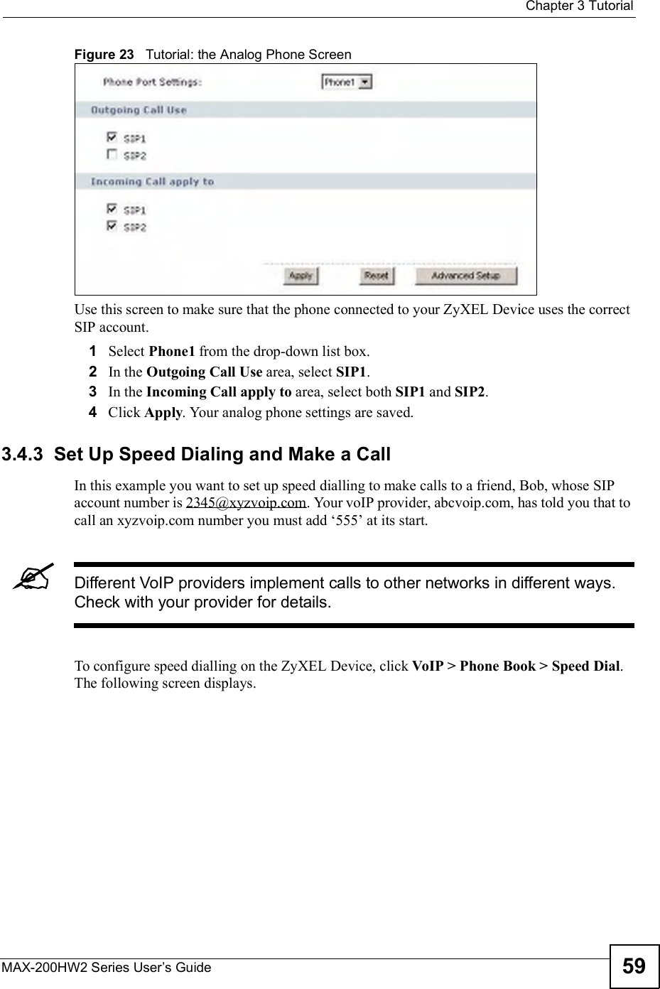  Chapter 3TutorialMAX-200HW2 Series User s Guide 59Figure 23   Tutorial: the Analog Phone ScreenUse this screen to make sure that the phone connected to your ZyXEL Device uses the correct SIP account.1Select Phone1 from the drop-down list box.2In the Outgoing Call Use area, select SIP1.3In the Incoming Call apply to area, select both SIP1 and SIP2.4Click Apply. Your analog phone settings are saved.3.4.3  Set Up Speed Dialing and Make a CallIn this example you want to set up speed dialling to make calls to a friend, Bob, whose SIP account number is 2345@xyzvoip.com. Your voIP provider, abcvoip.com, has told you that to call an xyzvoip.com number you must add $555! at its start.Different VoIP providers implement calls to other networks in different ways. Check with your provider for details.To configure speed dialling on the ZyXEL Device, click VoIP &gt; Phone Book &gt; Speed Dial.The following screen displays.