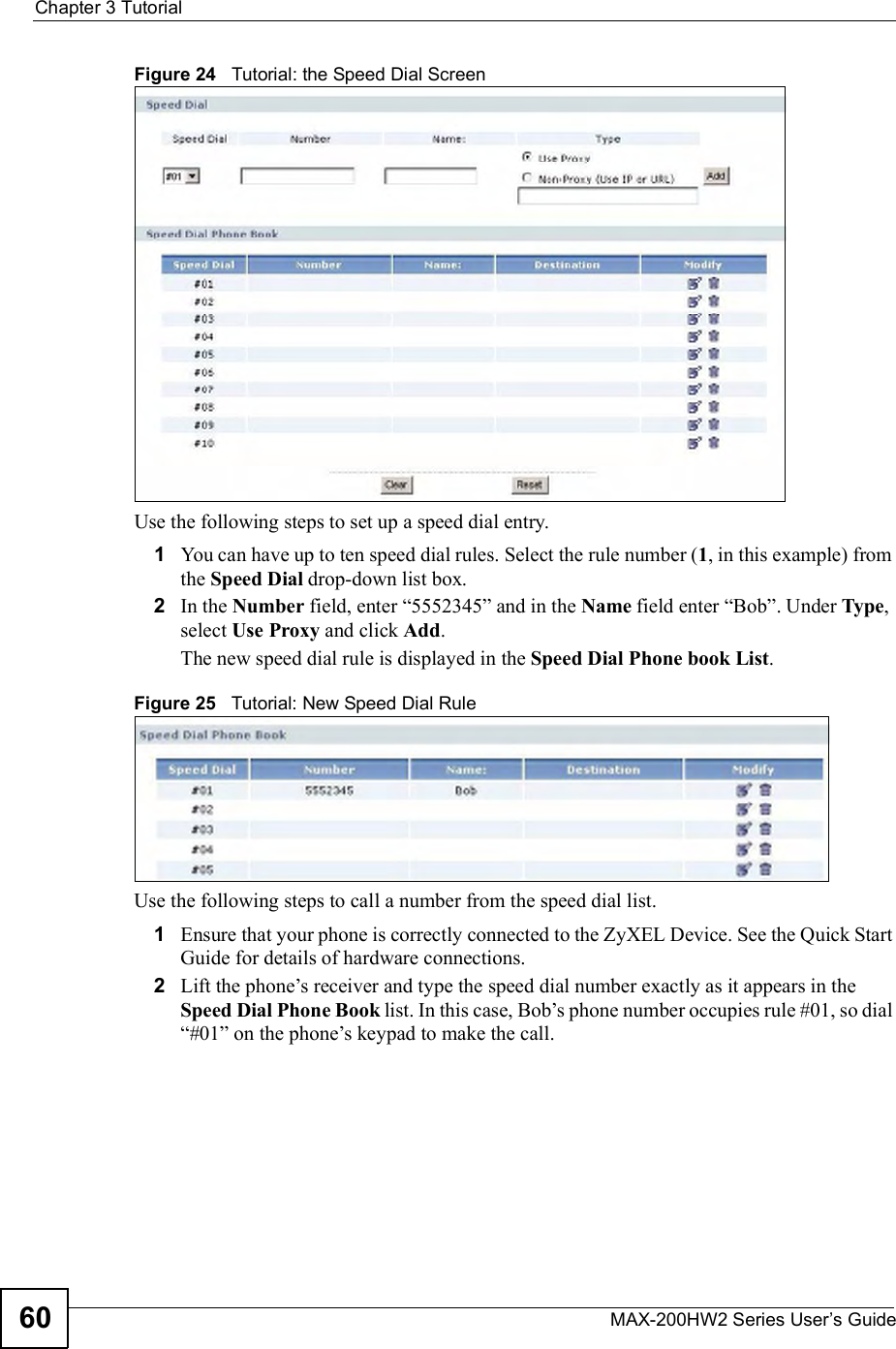Chapter 3TutorialMAX-200HW2 Series User s Guide60Figure 24   Tutorial: the Speed Dial ScreenUse the following steps to set up a speed dial entry.1You can have up to ten speed dial rules. Select the rule number (1, in this example) from the Speed Dial drop-down list box.2In the Number field, enter &quot;5552345# and in the Name field enter &quot;Bob#. Under Type,select Use Proxy and click Add.The new speed dial rule is displayed in the Speed Dial Phone book List.Figure 25   Tutorial: New Speed Dial RuleUse the following steps to call a number from the speed dial list.1Ensure that your phone is correctly connected to the ZyXEL Device. See the Quick Start Guide for details of hardware connections.2Lift the phone!s receiver and type the speed dial number exactly as it appears in the Speed Dial Phone Book list. In this case, Bob!s phone number occupies rule #01, so dial &quot;#01# on the phone!s keypad to make the call.