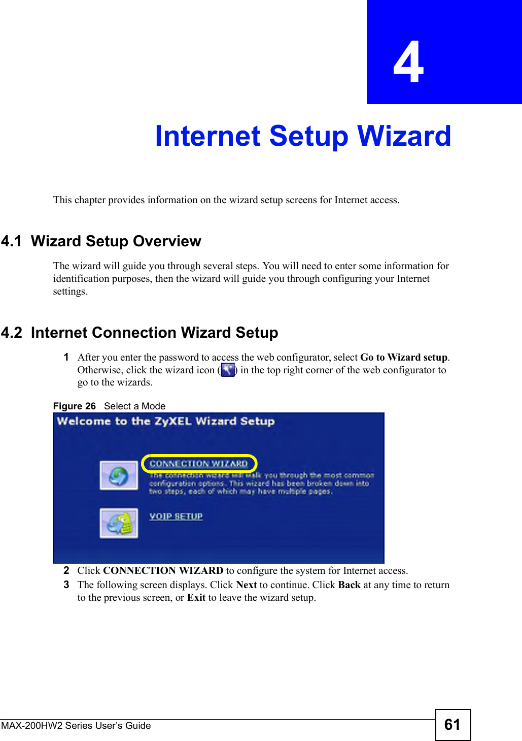 MAX-200HW2 Series User s Guide 61CHAPTER  4 Internet Setup WizardThis chapter provides information on the wizard setup screens for Internet access.4.1  Wizard Setup OverviewThe wizard will guide you through several steps. You will need to enter some information for identification purposes, then the wizard will guide you through configuring your Internet settings.4.2  Internet Connection Wizard Setup1After you enter the password to access the web configurator, select Go to Wizard setup.Otherwise, click the wizard icon () in the top right corner of the web configuratortogo to the wizards. Figure 26   Select a Mode2Click CONNECTION WIZARD to configure the system for Internet access.3The following screen displays. Click Next to continue. Click Back at any time to return to the previous screen, or Exit to leave the wizard setup.