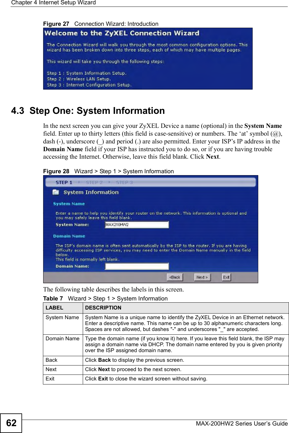 Chapter 4Internet Setup WizardMAX-200HW2 Series User s Guide62Figure 27   Connection Wizard: Introduction4.3  Step One: System InformationIn the next screen you can give your ZyXEL Device a name (optional) in the System Namefield. Enter up to thirty letters (this field is case-sensitive) or numbers. The $at! symbol (@), dash (-), underscore (_) and period (.) are also permitted. Enter your ISP!s IP address in the Domain Name field if your ISP has instructed you to do so, or if you are having trouble accessing the Internet. Otherwise, leave this field blank. Click Next.Figure 28   Wizard &gt; Step 1 &gt; System InformationThe following table describes the labels in this screen.Table 7   Wizard &gt; Step 1 &gt; System InformationLABEL DESCRIPTIONSystem Name System Name is a unique name to identify the ZyXEL Device in an Ethernet network. Enter a descriptive name. This name can be up to 30 alphanumeric characters long. Spaces are not allowed, but dashes &quot;-&quot; and underscores &quot;_&quot; are accepted. Domain Name Type the domain name (if you know it) here. If you leave this field blank, the ISP may assign a domain name via DHCP. The domain name entered by you is given priority over the ISP assigned domain name.Back Click Back to display the previous screen.Next Click Next to proceed to the next screen. Exit Click Exit to close the wizard screen without saving.