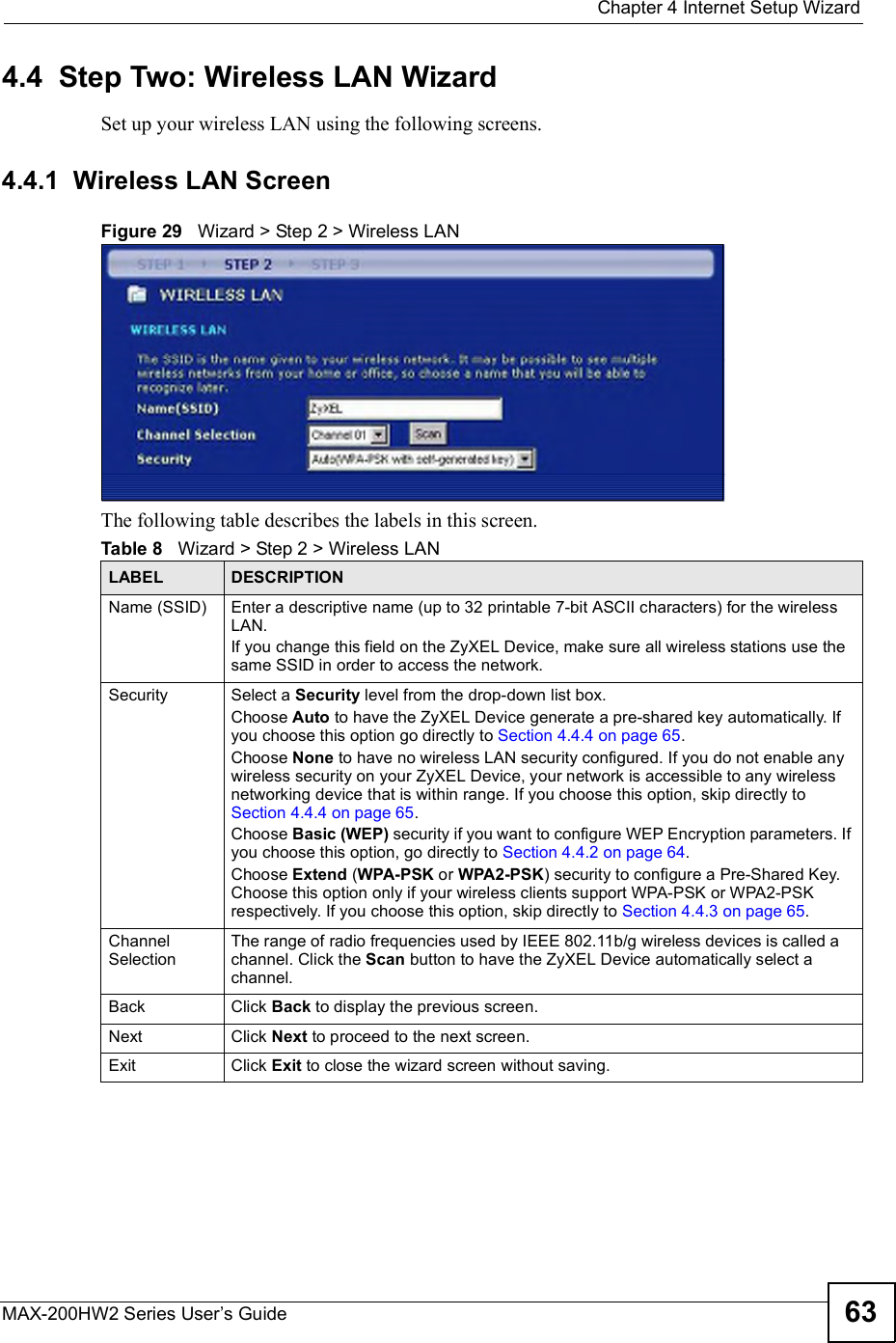  Chapter 4Internet Setup WizardMAX-200HW2 Series User s Guide 634.4  Step Two: Wireless LAN WizardSet up your wireless LAN using the following screens.4.4.1  Wireless LAN ScreenFigure 29   Wizard &gt; Step 2 &gt; Wireless LAN The following table describes the labels in this screen.Table 8   Wizard &gt; Step 2 &gt; Wireless LANLABEL DESCRIPTIONName (SSID) Enter a descriptive name (up to 32 printable 7-bit ASCII characters) for the wireless LAN.If you change this field on the ZyXEL Device, make sure all wireless stations use the same SSID in order to access the network.Security Select a Security level from the drop-down list box.Choose Auto to have the ZyXEL Device generate a pre-shared key automatically. If you choose this option go directly to Section 4.4.4 on page 65.Choose None to have no wireless LAN security configured. If you do not enable any wireless security on your ZyXEL Device, your network is accessible to any wireless networking device that is within range. If you choose this option, skip directly to Section 4.4.4 on page 65.Choose Basic (WEP) security if you want to configure WEP Encryption parameters. If you choose this option, go directly to Section 4.4.2 on page 64.Choose Extend (WPA-PSK or WPA2-PSK) security to configure a Pre-Shared Key. Choose this option only if your wireless clients support WPA-PSK or WPA2-PSK respectively. If you choose this option, skip directly to Section 4.4.3 on page 65.Channel SelectionThe range of radio frequencies used by IEEE 802.11b/g wireless devices is called a channel. Click the Scan button to have the ZyXEL Device automatically select a channel.Back Click Back to display the previous screen.Next Click Next to proceed to the next screen. Exit Click Exit to close the wizard screen without saving.