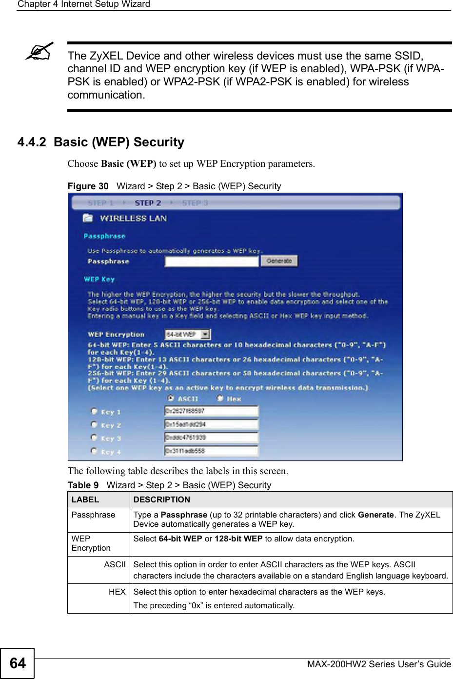 Chapter 4Internet Setup WizardMAX-200HW2 Series User s Guide64The ZyXEL Device and other wireless devices must use the same SSID, channel ID and WEP encryption key (if WEP is enabled), WPA-PSK (if WPA-PSK is enabled) or WPA2-PSK (if WPA2-PSK is enabled) for wireless communication.4.4.2  Basic (WEP) SecurityChoose Basic (WEP) to set up WEP Encryption parameters.Figure 30   Wizard &gt; Step 2 &gt; Basic (WEP) SecurityThe following table describes the labels in this screen.Table 9   Wizard &gt; Step 2 &gt; Basic (WEP) SecurityLABEL DESCRIPTIONPassphrase Type a Passphrase (up to 32 printable characters) and click Generate. The ZyXEL Device automatically generates a WEP key.WEPEncryptionSelect 64-bit WEP or 128-bit WEP to allow data encryption.ASCII Select this option in order to enter ASCII characters as the WEP keys. ASCII characters include the characters available on a standard English language keyboard.HEX Select this option to enter hexadecimal characters as the WEP keys.The preceding !0x&quot; is entered automatically. 