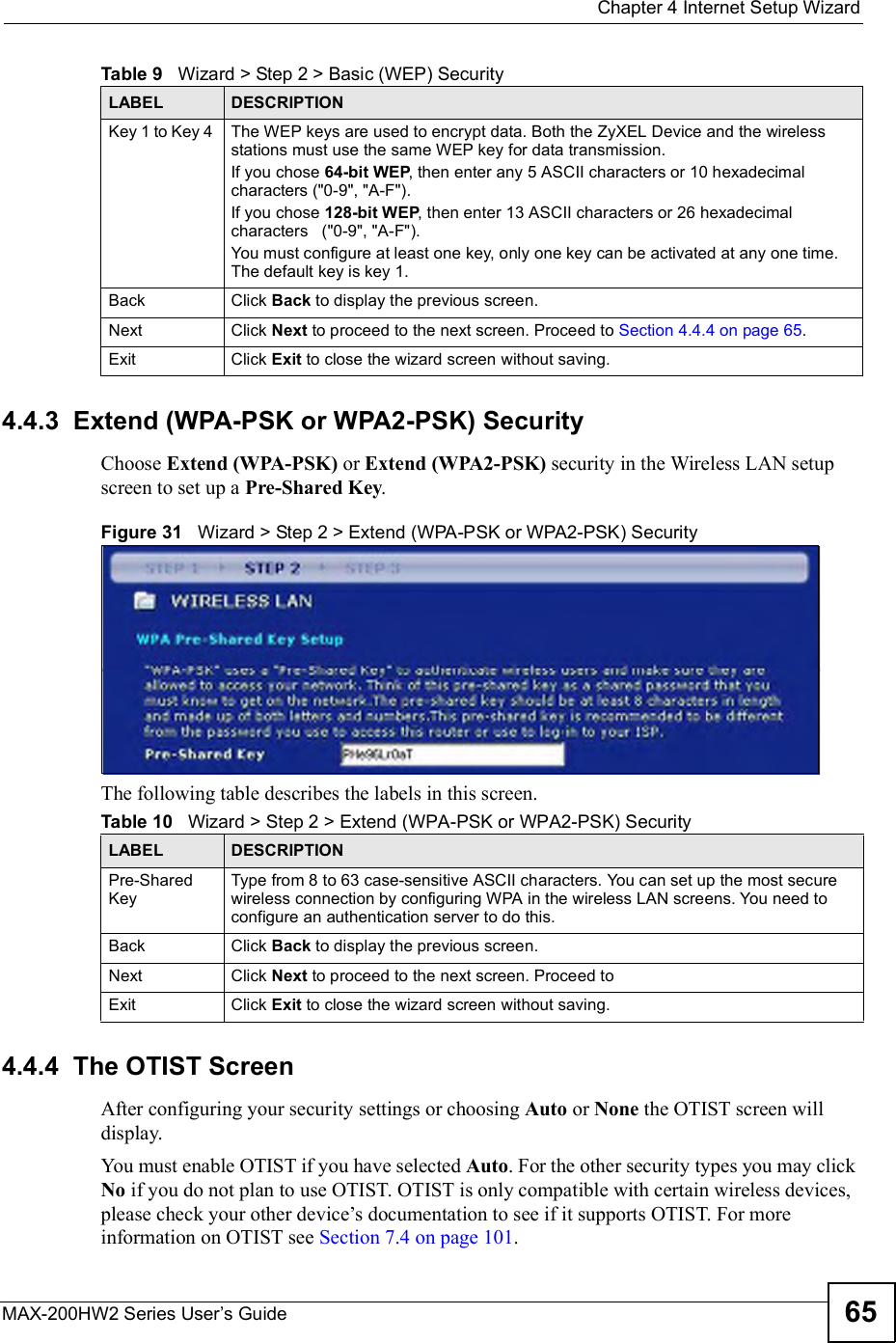  Chapter 4Internet Setup WizardMAX-200HW2 Series User s Guide 654.4.3  Extend (WPA-PSK or WPA2-PSK) SecurityChoose Extend (WPA-PSK) or Extend (WPA2-PSK) security in the Wireless LAN setup screen to set up a Pre-Shared Key.Figure 31   Wizard &gt; Step 2 &gt; Extend (WPA-PSK or WPA2-PSK) SecurityThe following table describes the labels in this screen. 4.4.4  The OTIST ScreenAfter configuring your security settings or choosing Auto or None the OTIST screen will display.You mustenable OTIST if you have selected Auto. For the other security types you may click No if you do not plan to use OTIST. OTIST is only compatible with certain wireless devices, please check your other device!s documentation to see if it supports OTIST. For more information on OTIST see Section 7.4 on page 101.Key 1 to Key 4  The WEP keys are used to encrypt data. Both the ZyXEL Device and the wireless stations must use the same WEP key for data transmission.If you chose 64-bit WEP, then enter any 5 ASCII characters or 10 hexadecimal characters (&quot;0-9&quot;, &quot;A-F&quot;).If you chose 128-bit WEP, then enter 13 ASCII characters or 26 hexadecimal characters   (&quot;0-9&quot;, &quot;A-F&quot;). You must configure at least one key, only one key can be activated at any one time. The default key is key 1.Back Click Back to display the previous screen.Next Click Next to proceed to the next screen. Proceed to Section 4.4.4 on page 65.Exit Click Exit to close the wizard screen without saving.Table 9   Wizard &gt; Step 2 &gt; Basic (WEP) SecurityLABEL DESCRIPTIONTable 10   Wizard &gt; Step 2 &gt; Extend (WPA-PSK or WPA2-PSK) SecurityLABEL DESCRIPTIONPre-Shared KeyType from 8 to 63 case-sensitive ASCII characters. You can set up the most secure wireless connection by configuring WPA in the wireless LAN screens. You need to configure an authentication server to do this.Back Click Back to display the previous screen.Next Click Next to proceed to the next screen. Proceed toExit Click Exit to close the wizard screen without saving.