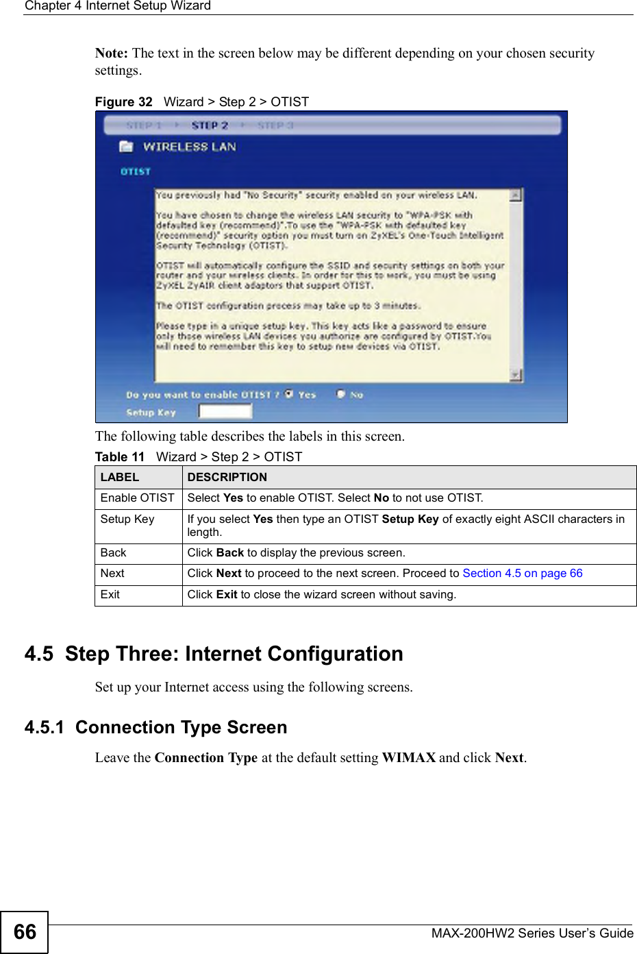 Chapter 4Internet Setup WizardMAX-200HW2 Series User s Guide66Note: The text in the screen below may be different depending on your chosen security settings.Figure 32   Wizard &gt; Step 2 &gt; OTISTThe following table describes the labels in this screen. 4.5  Step Three: Internet ConfigurationSet up your Internet access using the following screens.4.5.1  Connection Type ScreenLeave the Connection Type at the default setting WIMAX and click Next.Table 11   Wizard &gt; Step 2 &gt; OTISTLABEL DESCRIPTIONEnable OTIST Select Yes to enable OTIST. Select No to not use OTIST.Setup Key If you select Yes then type an OTIST Setup Key of exactly eight ASCII characters in length. Back Click Back to display the previous screen.Next Click Next to proceed to the next screen. Proceed to Section 4.5 on page 66Exit Click Exit to close the wizard screen without saving.