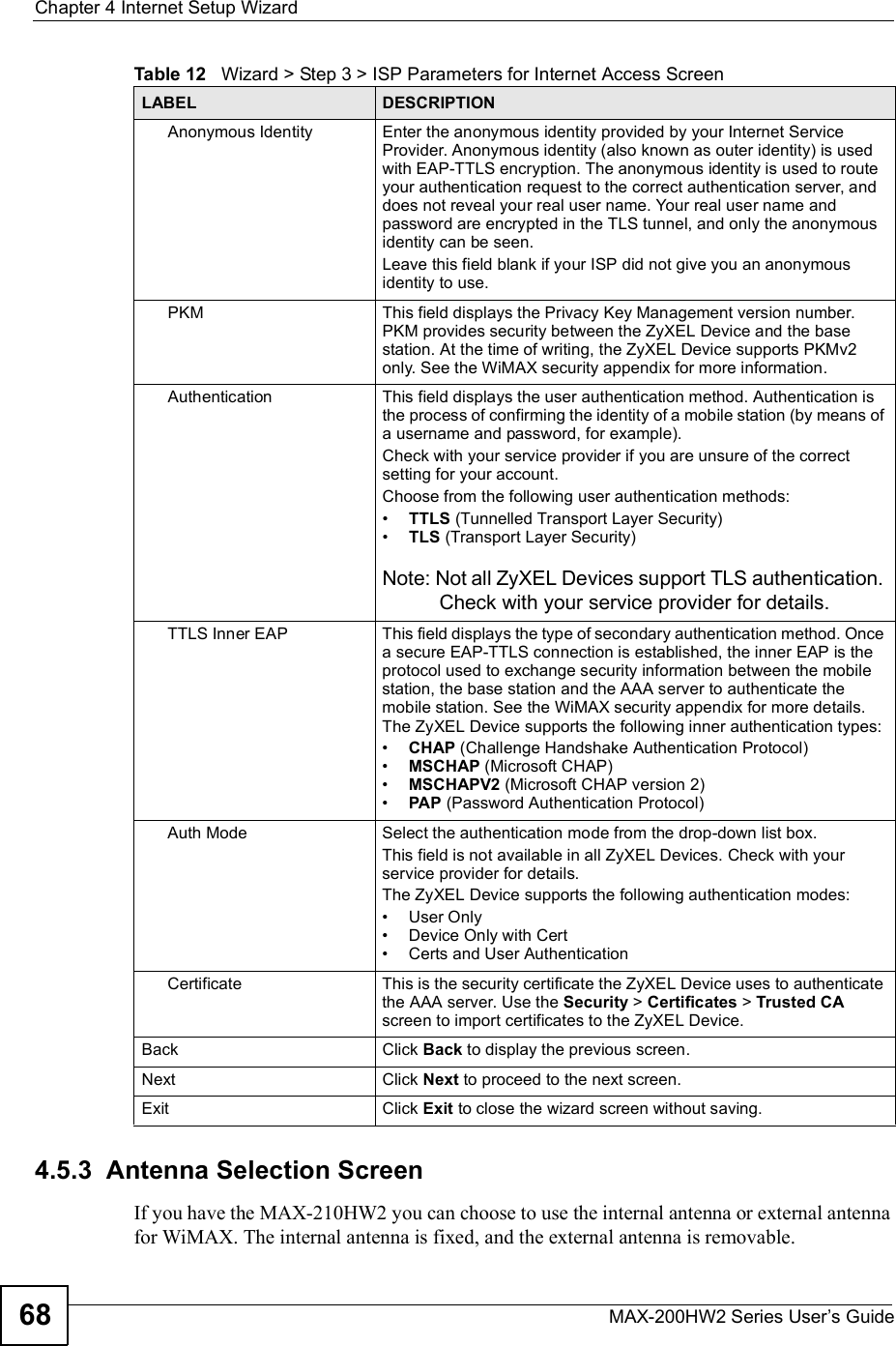 Chapter 4Internet Setup WizardMAX-200HW2 Series User s Guide684.5.3  Antenna Selection ScreenIf you have the MAX-210HW2 you can choose to use the internal antenna or external antenna for WiMAX. The internal antenna is fixed, and the external antenna is removable.Anonymous IdentityEnter the anonymous identity provided by your Internet Service Provider. Anonymous identity (also known as outer identity) is used with EAP-TTLS encryption. The anonymous identity is used to route your authentication request to the correct authentication server, and does not reveal your real user name. Your real user name and password are encrypted in the TLS tunnel, and only the anonymous identity can be seen.Leave this field blank if your ISP did not give you an anonymous identity to use.PKMThis field displays the Privacy Key Management version number. PKM provides security between the ZyXEL Device and the base station. At the time of writing, the ZyXEL Device supports PKMv2 only. See the WiMAX security appendix for more information.AuthenticationThis field displays the user authentication method. Authentication is the process of confirming the identity of a mobile station (by means of a username and password, for example).Check with your service provider if you are unsure of the correct setting for your account. Choose from the following user authentication methods:#TTLS (Tunnelled Transport Layer Security)#TLS (Transport Layer Security)Note: Not all ZyXEL Devices support TLS authentication. Check with your service provider for details.TTLS Inner EAPThis field displays the type of secondary authentication method. Once a secure EAP-TTLS connection is established, the inner EAP is the protocol used to exchange security information between the mobile station, the base station and the AAA server to authenticate the mobile station. See the WiMAX security appendix for more details. The ZyXEL Device supports the following inner authentication types:#CHAP (Challenge Handshake Authentication Protocol)#MSCHAP (Microsoft CHAP)#MSCHAPV2 (Microsoft CHAP version 2)#PAP (Password Authentication Protocol)Auth ModeSelect the authentication mode from the drop-down list box.This field is not available in all ZyXEL Devices. Check with your service provider for details.The ZyXEL Device supports the following authentication modes:#User Only#Device Only with Cert#Certs and User AuthenticationCertificateThis is the security certificate the ZyXEL Device uses to authenticate the AAA server. Use the Security &gt; Certificates &gt; Trusted CAscreen to import certificates to the ZyXEL Device.Back Click Back to display the previous screen.Next Click Next to proceed to the next screen.Exit Click Exit to close the wizard screen without saving.Table 12   Wizard &gt; Step 3 &gt; ISP Parameters for Internet Access ScreenLABEL DESCRIPTION