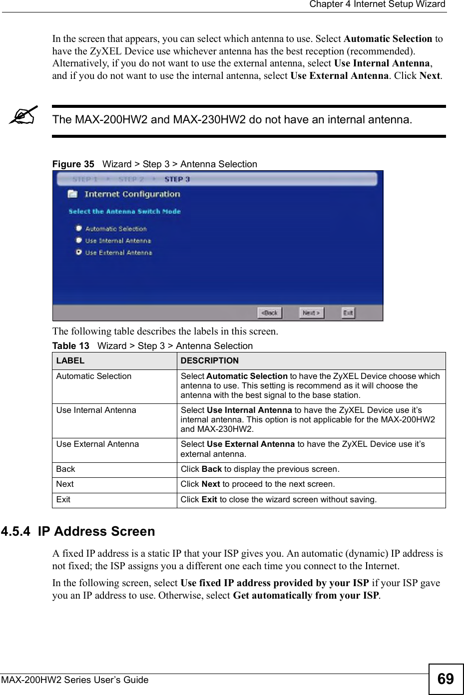  Chapter 4Internet Setup WizardMAX-200HW2 Series User s Guide 69In the screen that appears, you can select which antenna to use. Select Automatic Selection to have the ZyXEL Device use whichever antenna has the best reception (recommended). Alternatively, if you do not want to use the external antenna, select Use Internal Antenna,and if you do not want to use the internal antenna, select Use External Antenna. Click Next.The MAX-200HW2 and MAX-230HW2 do not have an internal antenna.Figure 35   Wizard &gt; Step 3 &gt; Antenna SelectionThe following table describes the labels in this screen.4.5.4  IP Address ScreenA fixed IP address is a static IP that your ISP gives you. An automatic (dynamic) IP address is not fixed; the ISP assigns you a different one each time you connect to the Internet.In the following screen, select Use fixed IP address provided by your ISP if your ISP gave you an IP address to use.Otherwise, select Get automatically from your ISP.Table 13   Wizard &gt; Step 3 &gt; Antenna SelectionLABEL DESCRIPTIONAutomatic SelectionSelect Automatic Selection to have the ZyXEL Device choose which antenna to use. This setting is recommend as it will choose the antenna with the best signal to the base station.Use Internal AntennaSelect Use Internal Antenna to have the ZyXEL Device use it s internal antenna. This option is not applicable for the MAX-200HW2 and MAX-230HW2.Use External AntennaSelect Use External Antenna to have the ZyXEL Device use it s external antenna. BackClick Back to display the previous screen.Next Click Next to proceed to the next screen.Exit Click Exit to close the wizard screen without saving.