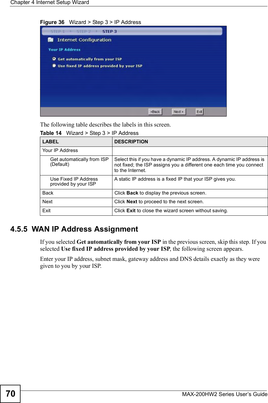 Chapter 4Internet Setup WizardMAX-200HW2 Series User s Guide70Figure 36   Wizard &gt; Step 3 &gt; IP AddressThe following table describes the labels in this screen.4.5.5  WAN IP Address AssignmentIf you selected Get automatically from your ISP in the previous screen, skip this step. If you selected Use fixed IP address provided by your ISP, the following screen appears.Enter your IP address, subnet mask, gateway address and DNS details exactly as they were given to you by your ISP.Table 14   Wizard &gt; Step 3 &gt; IP AddressLABEL DESCRIPTIONYour IP AddressGet automatically from ISP (Default)Select this if you have a dynamic IP address. A dynamic IP address is not fixed; the ISP assigns you a different one each time you connect to the Internet.Use Fixed IP Address provided by your ISPA static IP address is a fixed IP that your ISP gives you.BackClick Back to display the previous screen.Next Click Next to proceed to the next screen.Exit Click Exit to close the wizard screen without saving.