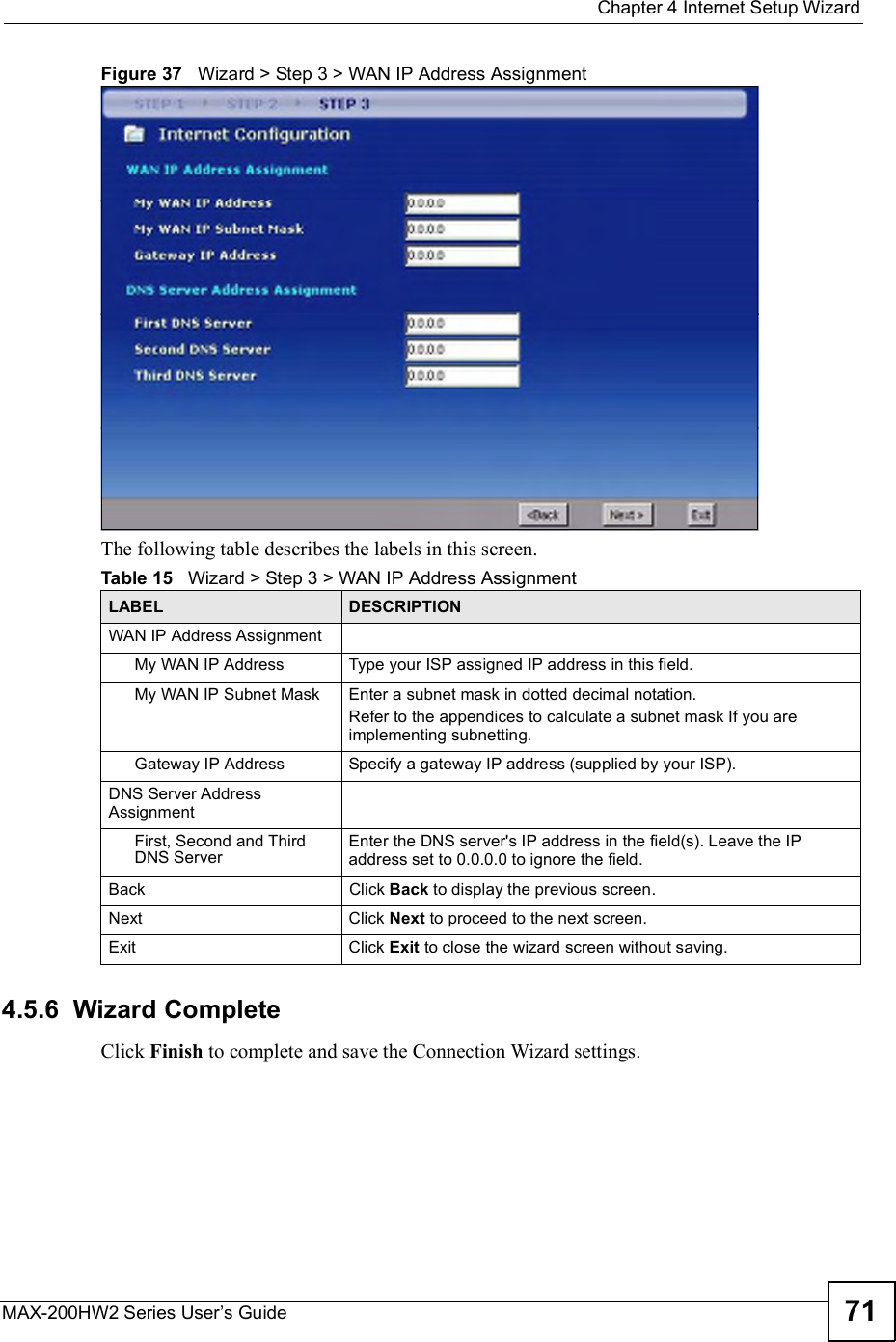  Chapter 4Internet Setup WizardMAX-200HW2 Series User s Guide 71Figure 37   Wizard &gt; Step 3 &gt; WAN IP Address AssignmentThe following table describes the labels in this screen.4.5.6  Wizard CompleteClick Finish to complete and save the Connection Wizard settings.Table 15   Wizard &gt; Step 3 &gt; WAN IP Address AssignmentLABEL DESCRIPTIONWAN IP Address AssignmentMy WAN IP AddressType your ISP assigned IP address in this field.My WAN IP Subnet MaskEnter a subnet mask in dotted decimal notation.Refer to the appendicesto calculate a subnet mask If you are implementing subnetting.Gateway IP AddressSpecify a gateway IP address (supplied by your ISP).DNS Server Address AssignmentFirst, Second and Third DNS ServerEnter the DNS server&apos;s IP address in the field(s). Leave the IP address set to 0.0.0.0 to ignore the field.BackClick Back to display the previous screen.Next Click Next to proceed to the next screen.Exit Click Exit to close the wizard screen without saving.