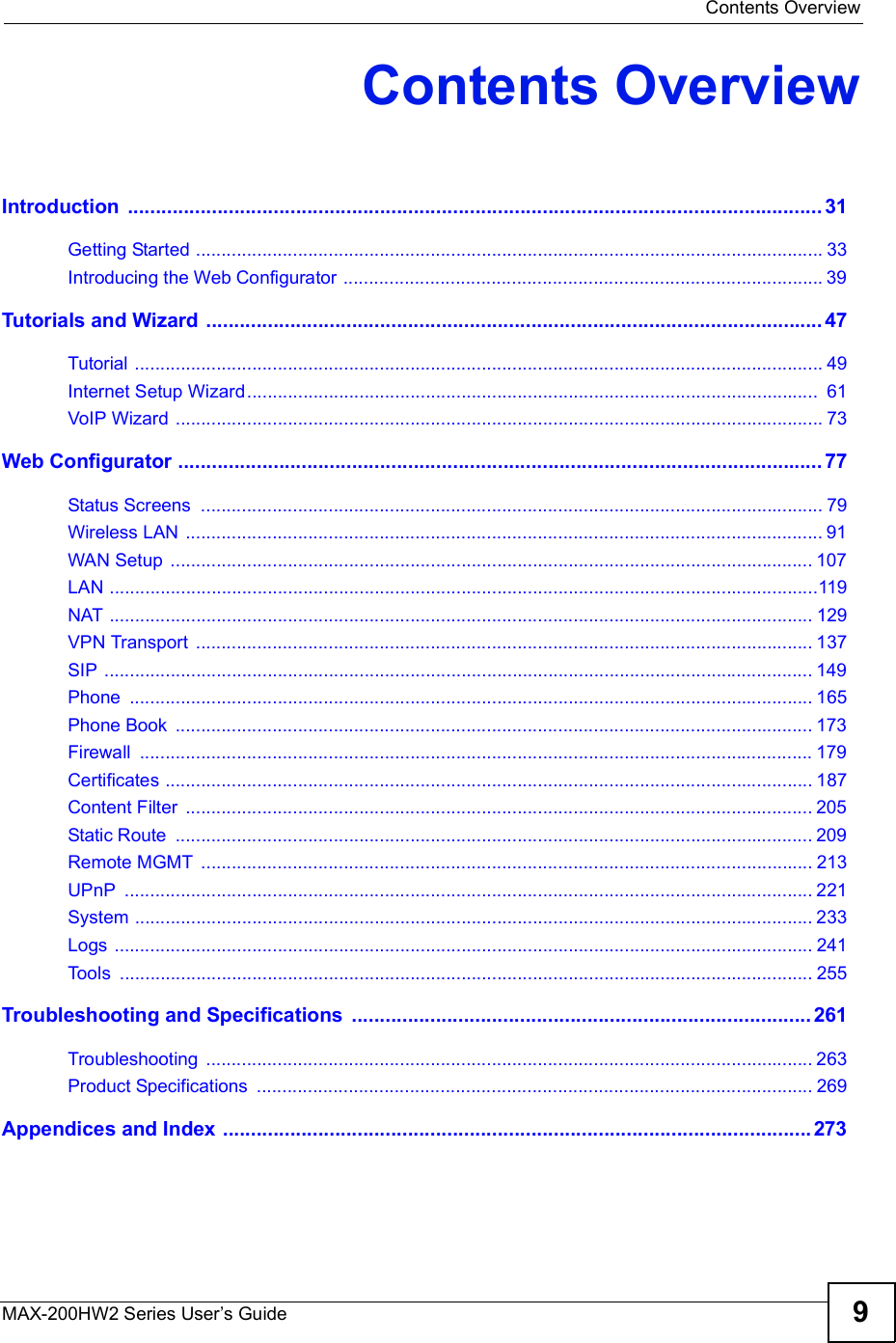  Contents OverviewMAX-200HW2 Series User s Guide 9Contents OverviewIntroduction ............................................................................................................................31Getting Started ...........................................................................................................................33Introducing the Web Configurator ..............................................................................................39Tutorials and Wizard ..............................................................................................................47Tutorial .......................................................................................................................................49Internet Setup Wizard................................................................................................................ 61VoIP Wizard ...............................................................................................................................73Web Configurator ...................................................................................................................77Status Screens ..........................................................................................................................79Wireless LAN .............................................................................................................................91WAN Setup ..............................................................................................................................107LAN ...........................................................................................................................................119NAT ..........................................................................................................................................129VPN Transport .........................................................................................................................137SIP ...........................................................................................................................................149Phone ......................................................................................................................................165Phone Book .............................................................................................................................173Firewall ....................................................................................................................................179Certificates ...............................................................................................................................187Content Filter ...........................................................................................................................205Static Route .............................................................................................................................209Remote MGMT ........................................................................................................................213UPnP .......................................................................................................................................221System .....................................................................................................................................233Logs .........................................................................................................................................241Tools ........................................................................................................................................255Troubleshooting and Specifications ..................................................................................261Troubleshooting .......................................................................................................................263Product Specifications .............................................................................................................269Appendices and Index .........................................................................................................273