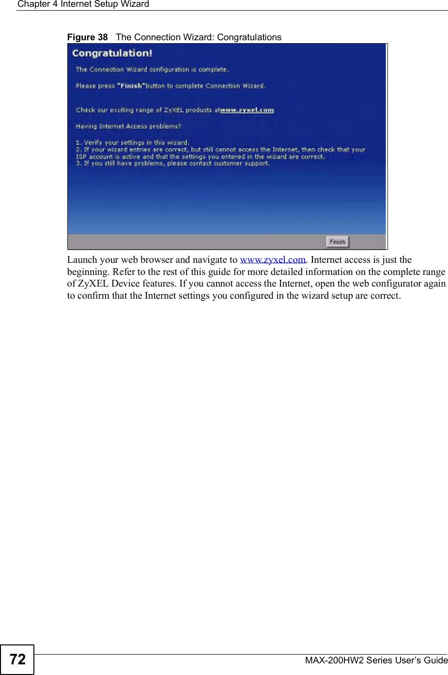 Chapter 4Internet Setup WizardMAX-200HW2 Series User s Guide72Figure 38   The Connection Wizard: CongratulationsLaunch your web browser and navigate to www.zyxel.com. Internet access is just the beginning. Refer to the rest of this guide for more detailed information on the complete range of ZyXEL Device features. If you cannot access the Internet, open the web configurator again to confirm that the Internet settings you configured in the wizard setup are correct.