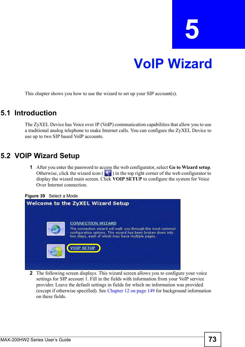 MAX-200HW2 Series User s Guide 73CHAPTER  5 VoIP WizardThis chapter shows you how to use the wizard to set up your SIP account(s).5.1  IntroductionThe ZyXEL Device has Voice over IP (VoIP) communication capabilities that allow you to use a traditional analog telephone to make Internet calls. You can configure the ZyXEL Device to use up to two SIP based VoIP accounts.5.2  VOIP Wizard Setup1After you enter the password to access the web configurator, select Go to Wizard setup.Otherwise, click the wizard icon (  ) in the top right corner of the web configuratorto display the wizard main screen. Click VOIP SETUP to configure the system for Voice Over Internet connection.Figure 39   Select a Mode2The following screen displays. This wizard screen allows you to configure your voice settings for SIP account 1. Fill in the fields with information from your VoIP service provider. Leave the default settings in fields for which no information was provided (except if otherwise specified). See Chapter 12 on page 149 for background information on these fields.
