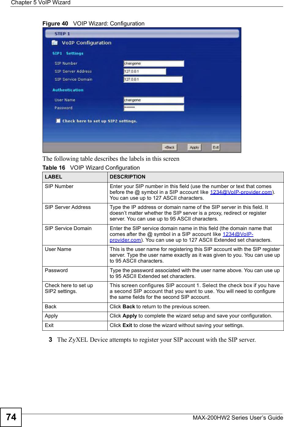 Chapter 5VoIP WizardMAX-200HW2 Series User s Guide74Figure 40   VOIP Wizard: ConfigurationThe following table describes the labels in this screen3The ZyXEL Device attempts to register your SIP account with the SIP server.Table 16   VOIP Wizard ConfigurationLABEL DESCRIPTIONSIP NumberEnter your SIP number in this field (use the number or text that comes before the @ symbol in a SIP account like 1234@VoIP-provider.com).You can use up to 127 ASCII characters.SIP Server AddressType the IP address or domain name of the SIP server in this field. It doesn t matter whether the SIP server is a proxy, redirect or register server. You can use up to 95 ASCII characters.SIP Service DomainEnter the SIP service domain name in this field (the domain name that comes after the @ symbol in a SIP account like 1234@VoIP-provider.com). You can use up to 127 ASCII Extended set characters.User NameThis is the user name for registering this SIP account with the SIP register server. Type the user name exactly as it was given to you. You can use up to 95 ASCII characters.PasswordType the password associated with the user name above. You can use up to 95 ASCII Extended set characters.Check here to set up SIP2 settings.This screen configures SIP account 1. Select the check box if you have a second SIP account that you want to use. You will need to configure the same fields for the second SIP account.Back Click Back to return to the previous screen.Apply Click Apply to complete the wizard setup and save your configuration.Exit Click Exit to close the wizard without saving your settings.