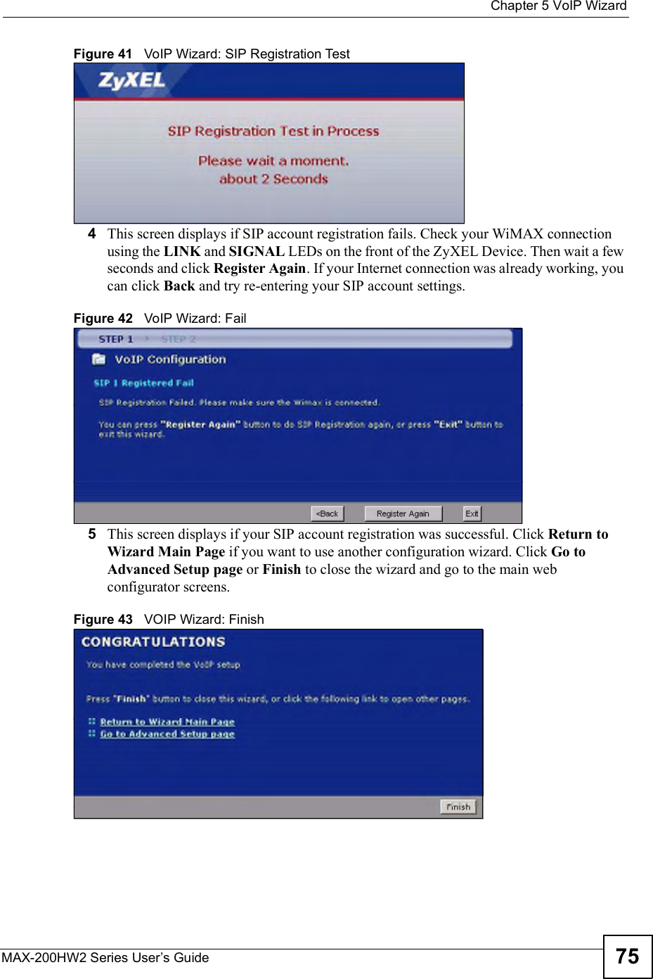  Chapter 5VoIP WizardMAX-200HW2 Series User s Guide 75Figure 41   VoIP Wizard: SIP Registration Test4This screen displays if SIP account registration fails. Check your WiMAX connection using the LINK and SIGNAL LEDs on the front of the ZyXEL Device. Then wait a few seconds and click Register Again. If your Internet connection was already working, you can click Back and try re-entering your SIP account settings. Figure 42   VoIP Wizard: Fail5This screen displays if your SIP account registration was successful. Click Return to Wizard Main Page if you want to use another configuration wizard. Click Go to Advanced Setup page or Finish to close the wizard and go to the main web configurator screens.Figure 43   VOIP Wizard: Finish 