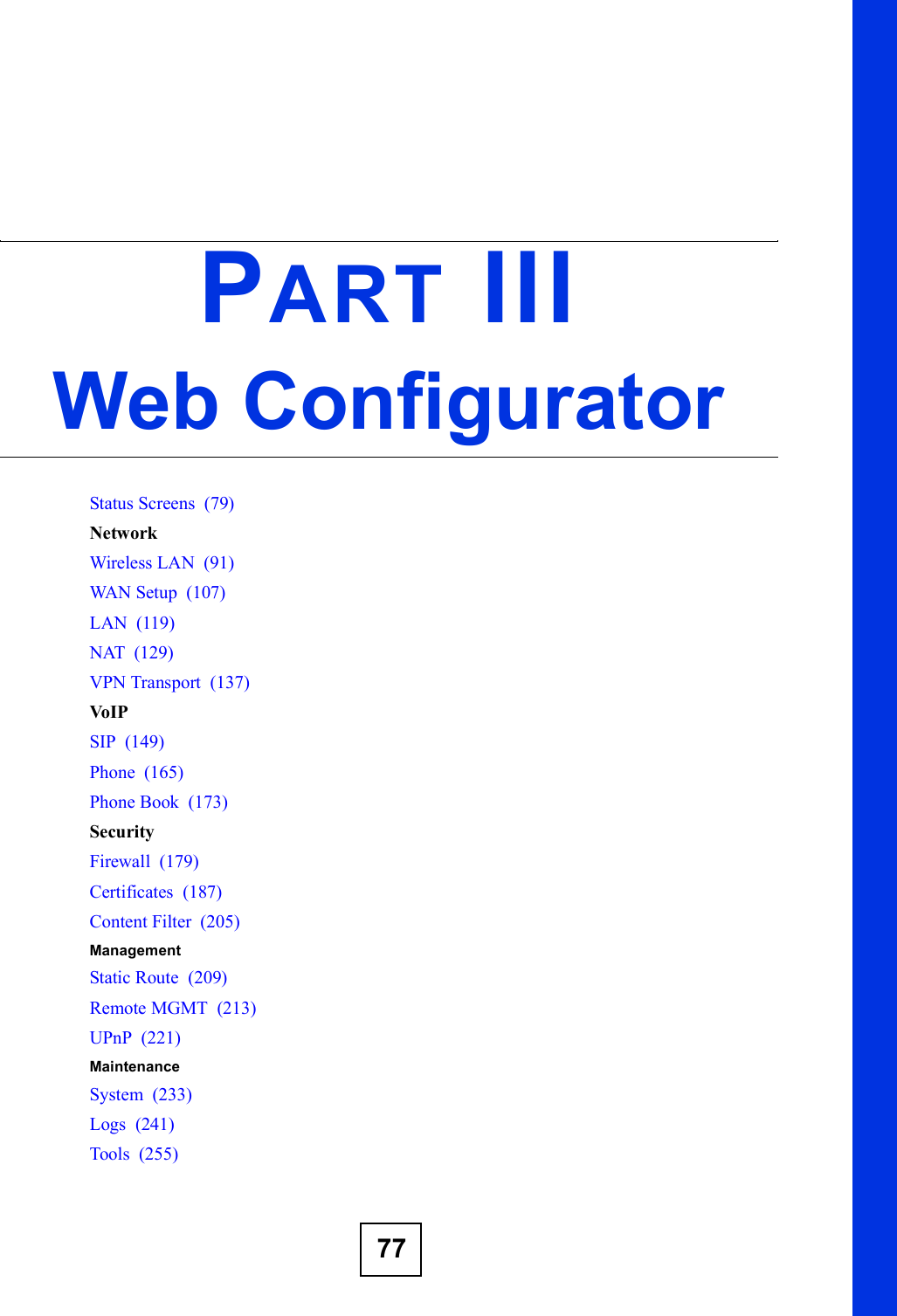 77PART IIIWeb ConfiguratorStatus Screens  (79)NetworkWireless LAN  (91)WAN Setup  (107)LAN  (119)NAT  (129)VPN Transport  (137)VoIPSIP  (149)Phone  (165)Phone Book  (173)SecurityFirewall  (179)Certificates  (187)Content Filter  (205)ManagementStatic Route  (209)Remote MGMT  (213)UPnP  (221)MaintenanceSystem  (233)Logs  (241)Tools  (255)