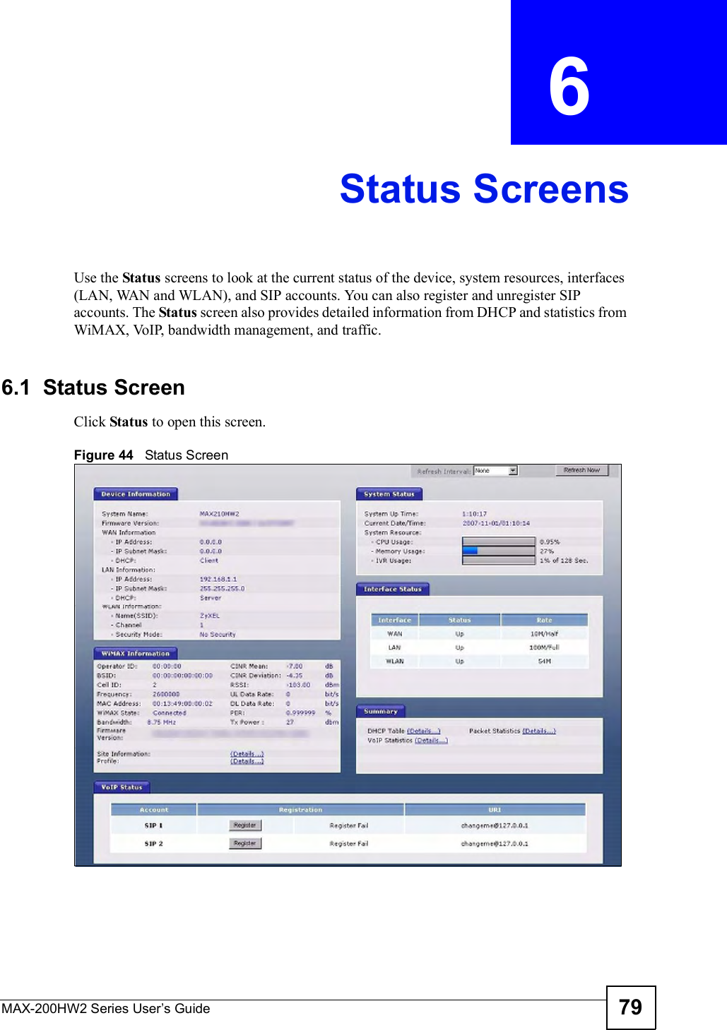 MAX-200HW2 Series User s Guide 79CHAPTER  6 Status ScreensUse the Status screens to look at the current status of the device, system resources, interfaces (LAN, WAN and WLAN), and SIP accounts. You can also register and unregister SIP accounts. The Status screen also provides detailed information from DHCP and statistics from WiMAX, VoIP, bandwidth management, and traffic.6.1  Status ScreenClick Status to open this screen.Figure 44   Status Screen