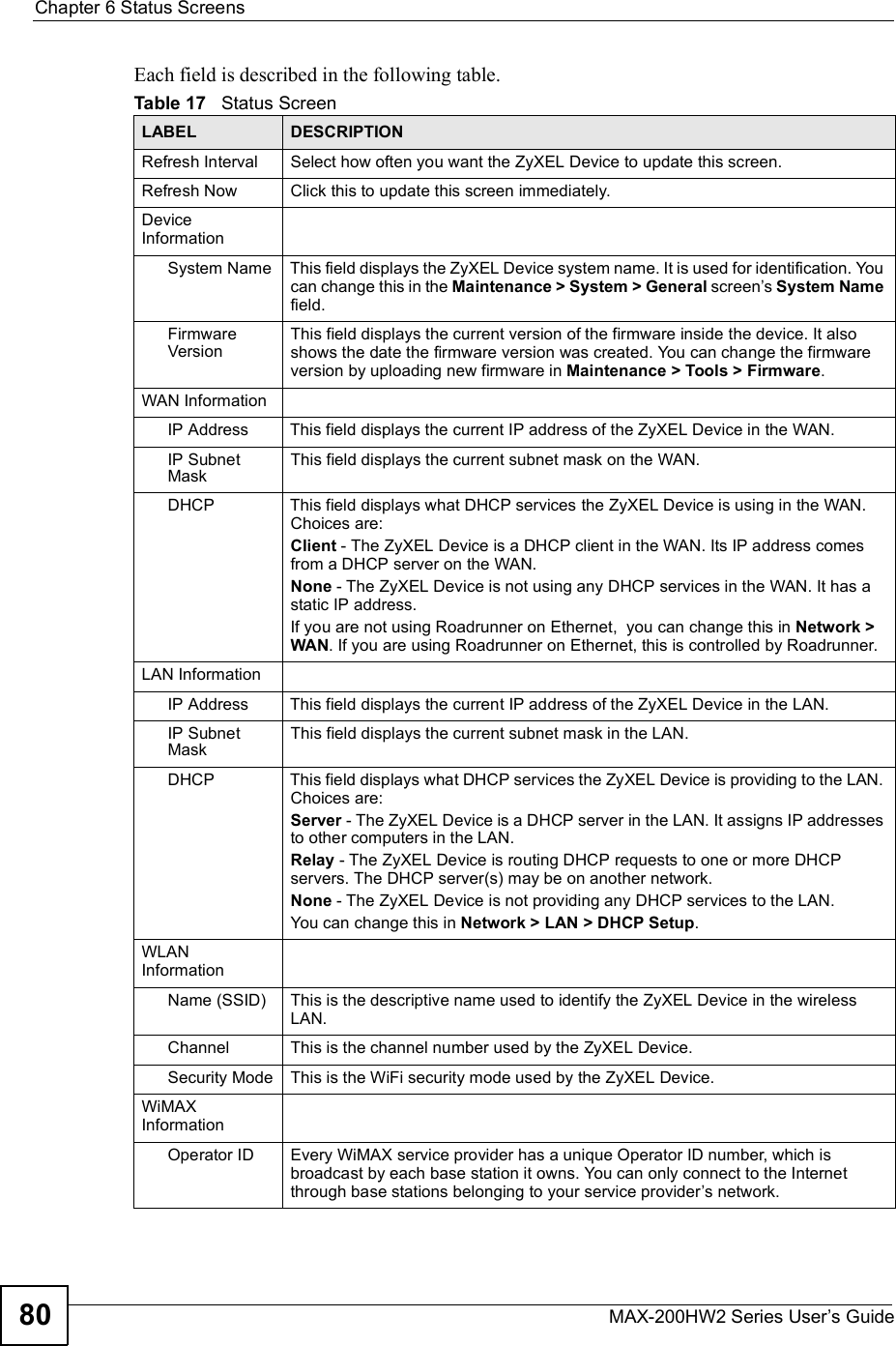 Chapter 6Status ScreensMAX-200HW2 Series User s Guide80Each field is described in the following table.Table 17   Status ScreenLABEL DESCRIPTIONRefresh IntervalSelect how often you want the ZyXEL Device to update this screen.Refresh NowClick this to update this screen immediately.DeviceInformationSystem NameThis field displays the ZyXEL Device system name. It is used for identification. You can change this in the Maintenance &gt; System &gt; General screen s System Namefield.FirmwareVersionThis field displays the current version of the firmware inside the device. It also shows the date the firmware version was created. You can change the firmware version by uploading new firmware in Maintenance &gt; Tools &gt; Firmware.WAN InformationIP AddressThis field displays the current IP address of the ZyXEL Device in the WAN.IP Subnet MaskThis field displays the current subnet mask on the WAN.DHCPThis field displays what DHCP services the ZyXEL Device is using in the WAN. Choices are:Client - The ZyXEL Device is a DHCP client in the WAN. Its IP address comes from a DHCP server on the WAN.None - The ZyXEL Device is not using any DHCP services in the WAN. It has a static IP address.If you are not using Roadrunner on Ethernet,  you can change this in Network &gt; WAN. If you are using Roadrunner on Ethernet, this is controlled by Roadrunner.LAN InformationIP AddressThis field displays the current IP address of the ZyXEL Device in the LAN.IP Subnet MaskThis field displays the current subnet mask in the LAN.DHCPThis field displays what DHCP services the ZyXEL Device is providing to the LAN. Choices are:Server - The ZyXEL Device is a DHCP server in the LAN. It assigns IP addresses to other computers in the LAN.Relay - The ZyXEL Device is routing DHCP requests to one or more DHCP servers. The DHCP server(s) may be on another network.None - The ZyXEL Device is not providing any DHCP services to the LAN.You can change this in Network &gt; LAN &gt; DHCP Setup.WLANInformationName (SSID) This is the descriptive name used to identify the ZyXEL Device in the wireless LAN.Channel This is the channel number used by the ZyXEL Device.Security Mode This is the WiFi security mode used by the ZyXEL Device.WiMAXInformationOperator ID Every WiMAX service provider has a unique Operator ID number, which is broadcast by each base station it owns. You can only connect to the Internet through base stations belonging to your service provider s network.