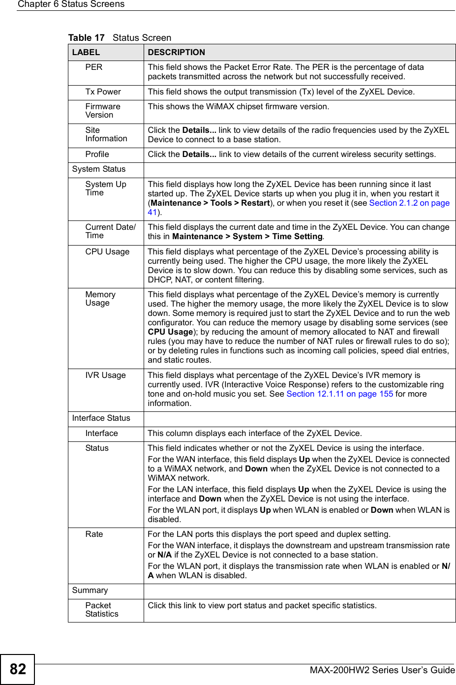 Chapter 6Status ScreensMAX-200HW2 Series User s Guide82PER This field shows the Packet Error Rate. The PER is the percentage of data packets transmitted across the network but not successfully received.Tx Power This field shows the output transmission (Tx) level of the ZyXEL Device.FirmwareVersionThis shows the WiMAX chipset firmware version.Site InformationClick the Details... link to view details of the radio frequencies used by the ZyXEL Device to connect to a base station.Profile Click the Details... link to view details of the current wireless security settings.System StatusSystem Up TimeThis field displays how long the ZyXEL Device has been running since it last started up. The ZyXEL Device starts up when you plug it in, when you restart it (Maintenance &gt; Tools &gt; Restart), or when you reset it (see Section 2.1.2 on page 41).Current Date/TimeThis field displays the current date and time in the ZyXEL Device. You can change this in Maintenance &gt; System &gt; Time Setting.CPU UsageThis field displays what percentage of the ZyXEL Device s processing ability is currently being used. The higher the CPU usage, the more likely the ZyXEL Device is to slow down. You can reduce this by disabling some services, such as DHCP, NAT, or content filtering.Memory UsageThis field displays what percentage of the ZyXEL Device s memory is currently used. The higher the memory usage, the more likely the ZyXEL Device is to slow down. Some memory is required just to start the ZyXEL Device and to run the web configurator. You can reduce the memory usage by disabling some services (see CPU Usage); by reducing the amount of memory allocated to NAT and firewall rules (you may have to reduce the number of NAT rules or firewall rules to do so); or by deleting rules in functions such as incoming call policies, speed dial entries, and static routes.IVR UsageThis field displays what percentage of the ZyXEL Device s IVR memory is currently used. IVR (Interactive Voice Response) refers to the customizable ring tone and on-hold music you set. See Section 12.1.11 on page 155 for more information.Interface StatusInterfaceThis column displays each interface of the ZyXEL Device.StatusThis field indicates whether or not the ZyXEL Device is using the interface.For the WAN interface, this field displays Up when the ZyXEL Device is connected to a WiMAX network, and Down when the ZyXEL Device is not connected to a WiMAX network.For the LAN interface, this field displays Up when the ZyXEL Device is using the interface and Down when the ZyXEL Device is not using the interface.For the WLAN port, it displays Up when WLAN is enabled or Down when WLAN is disabled.RateFor the LAN ports this displays the port speed and duplex setting.For the WAN interface, it displays the downstream and upstream transmission rate or N/A if the ZyXEL Device is not connected to a base station.For the WLAN port, it displays the transmission rate when WLAN is enabled or N/A when WLAN is disabled.SummaryPacket StatisticsClick this link to view port status and packet specific statistics.Table 17   Status ScreenLABEL DESCRIPTION