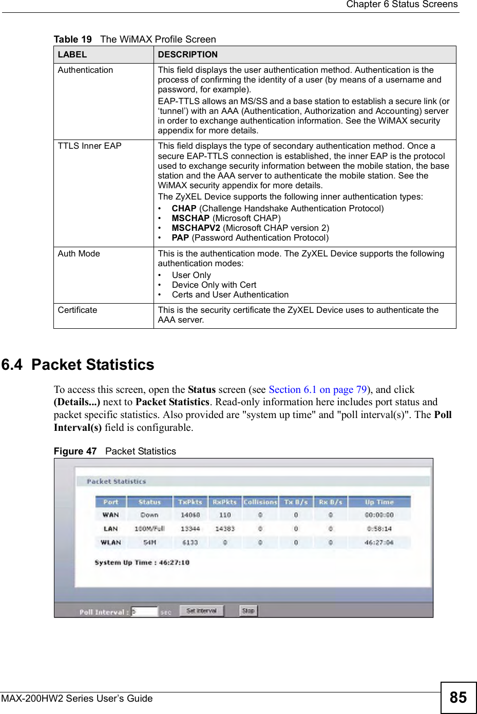  Chapter 6Status ScreensMAX-200HW2 Series User s Guide 856.4  Packet StatisticsTo access this screen, open the Status screen (see Section 6.1 on page 79), and click (Details...) next to Packet Statistics. Read-only information here includes port status and packet specific statistics. Also provided are &quot;system up time&quot; and &quot;poll interval(s)&quot;. The Poll Interval(s) field is configurable.Figure 47   Packet StatisticsAuthenticationThis field displays the user authentication method. Authentication is the process of confirming the identity of a user (by means of a username and password, for example).EAP-TTLS allows an MS/SS and a base station to establish a secure link (or $tunnel ) with an AAA (Authentication, Authorization and Accounting) server in order to exchange authentication information. See the WiMAX security appendix for more details.TTLS Inner EAPThis field displays the type of secondary authentication method. Once a secure EAP-TTLS connection is established, the inner EAP is the protocol used to exchange security information between the mobile station, the base station and the AAA server to authenticate the mobile station. See the WiMAX security appendix for more details.The ZyXEL Device supports the following inner authentication types:#CHAP (Challenge Handshake Authentication Protocol)#MSCHAP (Microsoft CHAP)#MSCHAPV2 (Microsoft CHAP version 2)#PAP (Password Authentication Protocol)Auth ModeThis is the authentication mode. The ZyXEL Device supports the following authentication modes:#User Only#Device Only with Cert#Certs and User AuthenticationCertificateThis is the security certificate the ZyXEL Device uses to authenticate the AAA server.Table 19   The WiMAX Profile ScreenLABEL DESCRIPTION
