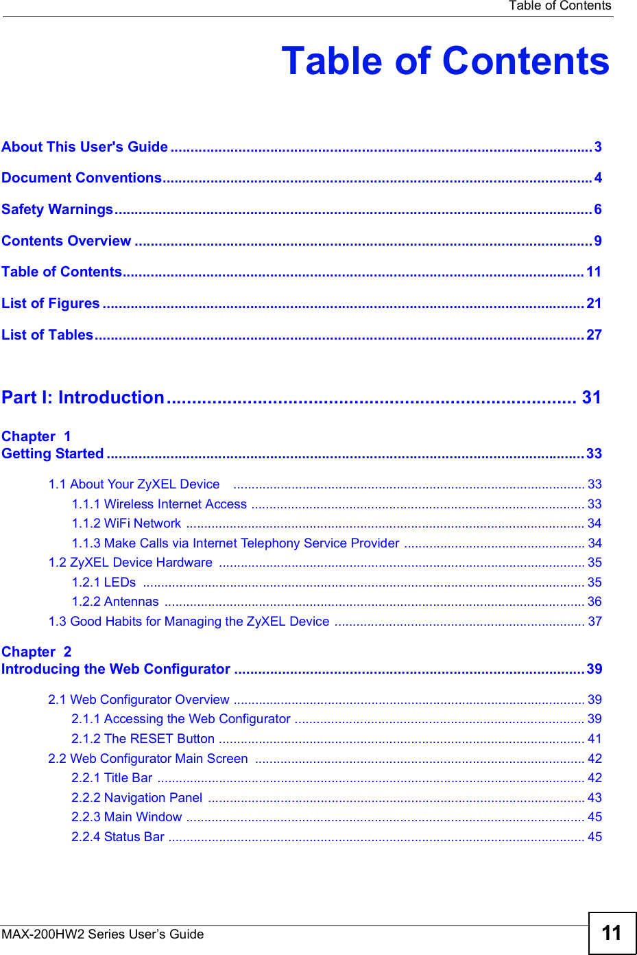  Table of ContentsMAX-200HW2 Series User s Guide 11Table of ContentsAbout This User&apos;s Guide..........................................................................................................3Document Conventions............................................................................................................4Safety Warnings........................................................................................................................6Contents Overview...................................................................................................................9Table of Contents....................................................................................................................11List of Figures.........................................................................................................................21List of Tables...........................................................................................................................27Part I: Introduction.................................................................................31Chapter  1Getting Started........................................................................................................................331.1 About Your ZyXEL Device   .................................................................................................331.1.1 Wireless Internet Access ............................................................................................331.1.2 WiFi Network ..............................................................................................................341.1.3 Make Calls via Internet Telephony Service Provider ..................................................341.2 ZyXEL Device Hardware .....................................................................................................351.2.1 LEDs ..........................................................................................................................351.2.2 Antennas ....................................................................................................................361.3 Good Habits for Managing the ZyXEL Device .....................................................................37Chapter  2Introducing the Web Configurator........................................................................................392.1 Web Configurator Overview .................................................................................................392.1.1 Accessing the Web Configurator ................................................................................392.1.2 The RESET Button .....................................................................................................412.2 Web Configurator Main Screen ...........................................................................................422.2.1 Title Bar ......................................................................................................................422.2.2 Navigation Panel ........................................................................................................432.2.3 Main Window ..............................................................................................................452.2.4 Status Bar ...................................................................................................................45