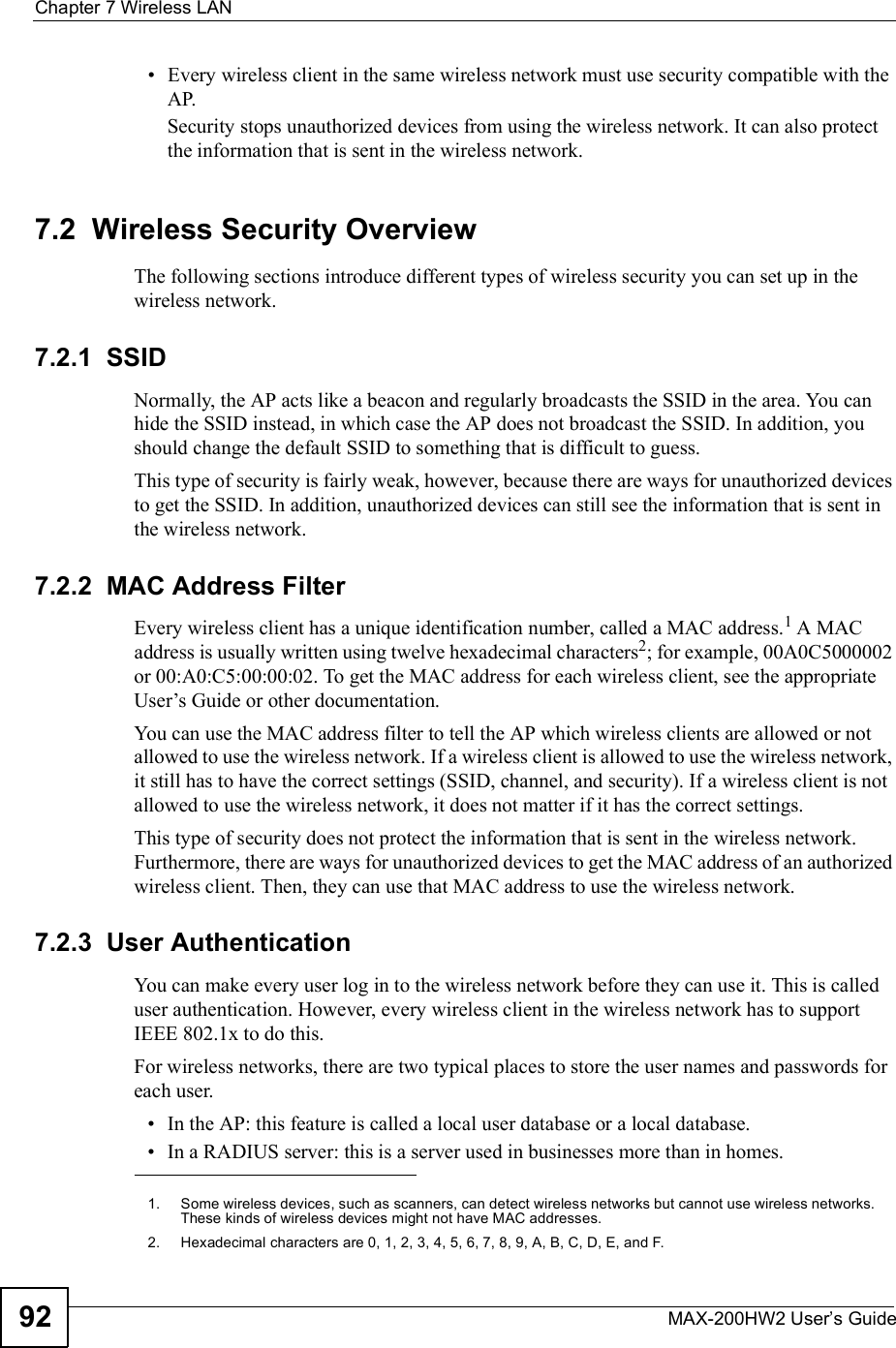 Chapter 7Wireless LANMAX-200HW2 User s Guide92 Every wireless client in the same wireless network must use security compatible with the AP.Security stops unauthorized devices from using the wireless network. It can also protect the information that is sent in the wireless network.7.2  Wireless Security OverviewThe following sections introduce different types of wireless security you can set up in the wireless network.7.2.1  SSIDNormally, the AP acts like a beacon and regularly broadcasts the SSID in the area. You can hide the SSID instead, in which case the AP does not broadcast the SSID. In addition, you should change the default SSID to something that is difficult to guess.This type of security is fairly weak, however, because there are ways for unauthorized devices to get the SSID. In addition, unauthorized devices can still see the information that is sent in the wireless network.7.2.2  MAC Address FilterEvery wireless client has a unique identification number, called a MAC address.1 A MAC address is usually written using twelve hexadecimal characters2; for example, 00A0C5000002 or 00:A0:C5:00:00:02. To get the MAC address for each wireless client, see the appropriate User!s Guide or other documentation.You can use the MAC address filter to tell the AP which wireless clients are allowed or not allowed to use the wireless network. If a wireless client is allowed to use the wireless network, it still has to have the correct settings (SSID, channel, and security). If a wireless client is not allowed to use the wireless network, it does not matter if it has the correct settings.This type of security does not protect the information that is sent in the wireless network. Furthermore, there are ways for unauthorized devices to get the MAC address of an authorized wireless client. Then, they can use that MAC address to use the wireless network.7.2.3  User AuthenticationYou can make every user log in to the wireless network before they can use it. This is called user authentication. However, every wireless client in the wireless network has to support IEEE 802.1x to do this.For wireless networks, there are two typical places to store the user names and passwords for each user. In the AP: this feature is called a local user database or a local database. In a RADIUS server: this is a server used in businesses more than in homes.1.Some wireless devices, such as scanners, can detect wireless networks but cannot use wireless networks. These kinds of wireless devices might not have MAC addresses.2.Hexadecimal characters are 0, 1, 2, 3, 4, 5, 6, 7, 8, 9, A, B, C, D, E, and F.