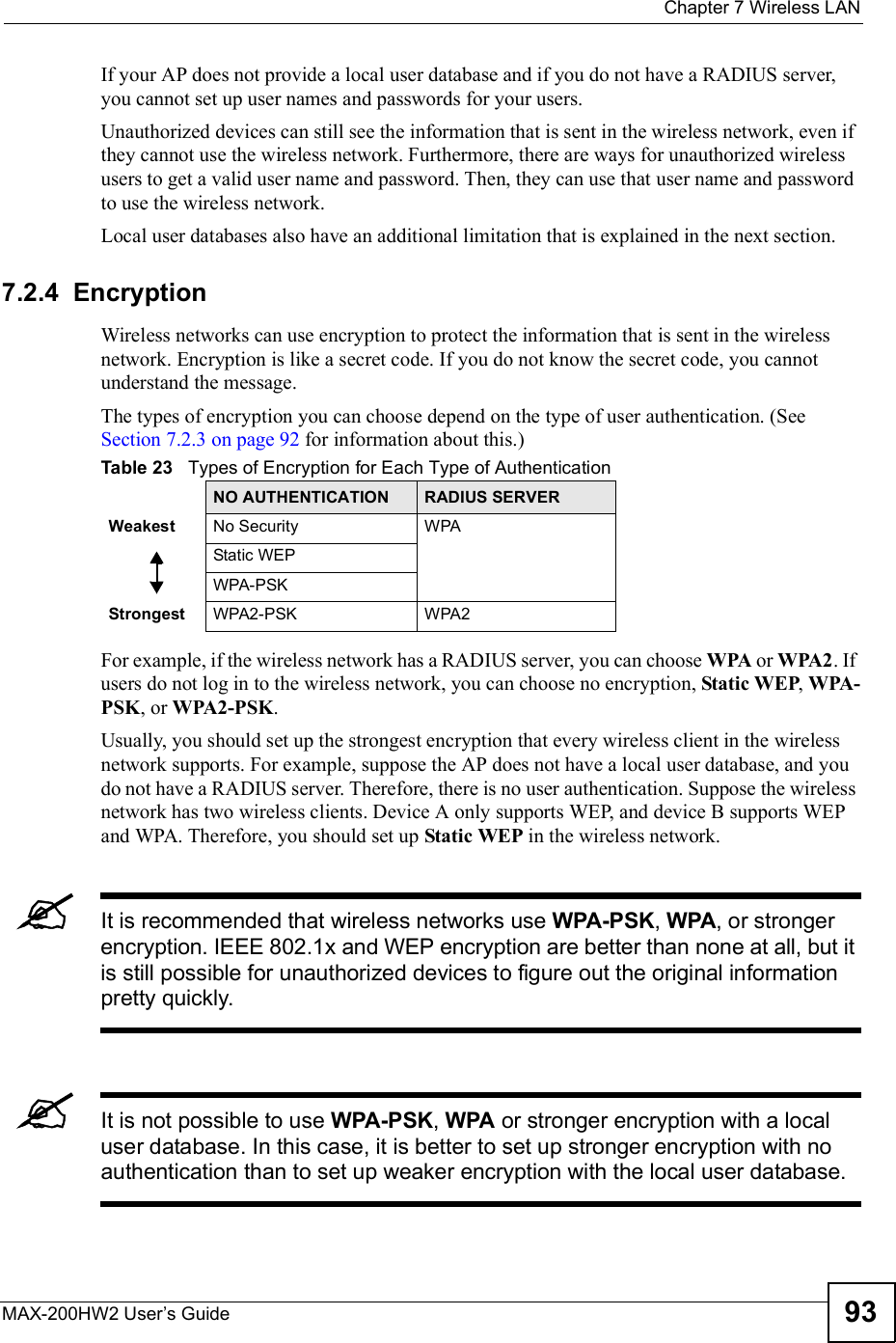  Chapter 7Wireless LANMAX-200HW2 User s Guide 93If your AP does not provide a local user database and if you do not have a RADIUS server, you cannot set up user names and passwords for your users.Unauthorized devices can still see the information that is sent in the wireless network, even if they cannot use the wireless network. Furthermore, there are ways for unauthorized wireless users to get a valid user name and password. Then, they can use that user name and password to use the wireless network.Local user databases also have an additional limitation that is explained in the next section.7.2.4  EncryptionWireless networks can use encryption to protect the information that is sent in the wireless network. Encryption is like a secret code. If you do not know the secret code, you cannot understand the message.The types of encryption you can choose depend on the type of user authentication. (See Section 7.2.3 on page 92 for information about this.)For example, if the wireless network has a RADIUS server, you can choose WPA or WPA2. If users do not log in to the wireless network, you can choose no encryption, Static WEP,WPA-PSK, or WPA2-PSK.Usually, you should set up the strongest encryption that every wireless client in the wireless network supports. For example, suppose the AP does not have a local user database, and you do not have a RADIUS server. Therefore, there is no user authentication. Suppose the wireless network has two wireless clients. Device A only supports WEP, and device B supports WEP and WPA. Therefore, you should set up Static WEP in the wireless network.It is recommended that wireless networks use WPA-PSK,WPA, or stronger encryption. IEEE 802.1x and WEP encryption are better than none at all, but it is still possible for unauthorized devices to figure out the original information pretty quickly.It is not possible to use WPA-PSK,WPA or stronger encryption with a local user database. In this case, it is better to set up stronger encryption with no authentication than to set up weaker encryption with the local user database.Table 23   Types of Encryption for Each Type of AuthenticationNO AUTHENTICATION RADIUS SERVERWeakest No SecurityWPAStatic WEPWPA-PSKStrongest WPA2-PSKWPA2