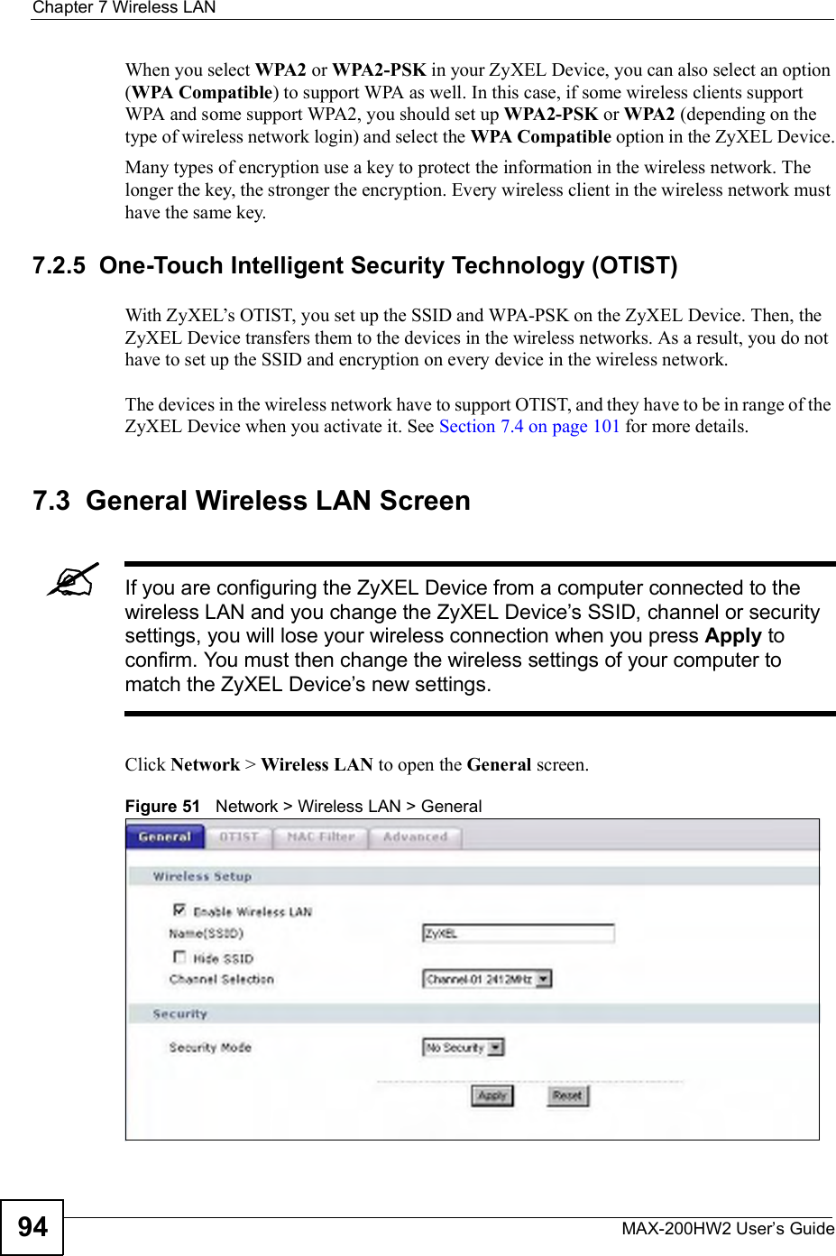 Chapter 7Wireless LANMAX-200HW2 User s Guide94When you select WPA2 or WPA2-PSK in your ZyXEL Device, you can also select an option (WPA Compatible) to support WPA as well. In this case, if some wireless clients support WPA and some support WPA2, you should set up WPA2-PSK or WPA2 (depending on the type of wireless network login) and select the WPA Compatible option in the ZyXEL Device.Many types of encryption use a key to protect the information in the wireless network. The longer the key, the stronger the encryption. Every wireless client in the wireless network must have the same key.7.2.5  One-Touch Intelligent Security Technology (OTIST)With ZyXEL!s OTIST, you set up the SSID and WPA-PSK on the ZyXEL Device. Then, the ZyXEL Device transfers them to the devices in the wireless networks. As a result, you do not have to set up the SSID and encryption on every device in the wireless network.The devices in the wireless network have to support OTIST, and they have to be in range of the ZyXEL Device when you activate it. See Section 7.4 on page 101 for more details.7.3  General Wireless LAN Screen If you are configuring the ZyXEL Device from a computer connected to the wireless LAN and you change the ZyXEL Device s SSID, channel or security settings, you will lose your wireless connection when you press Apply to confirm. You must then change the wireless settings of your computer to match the ZyXEL Device s new settings.Click Network &gt; Wireless LAN to open the General screen.Figure 51   Network &gt; Wireless LAN &gt; General 