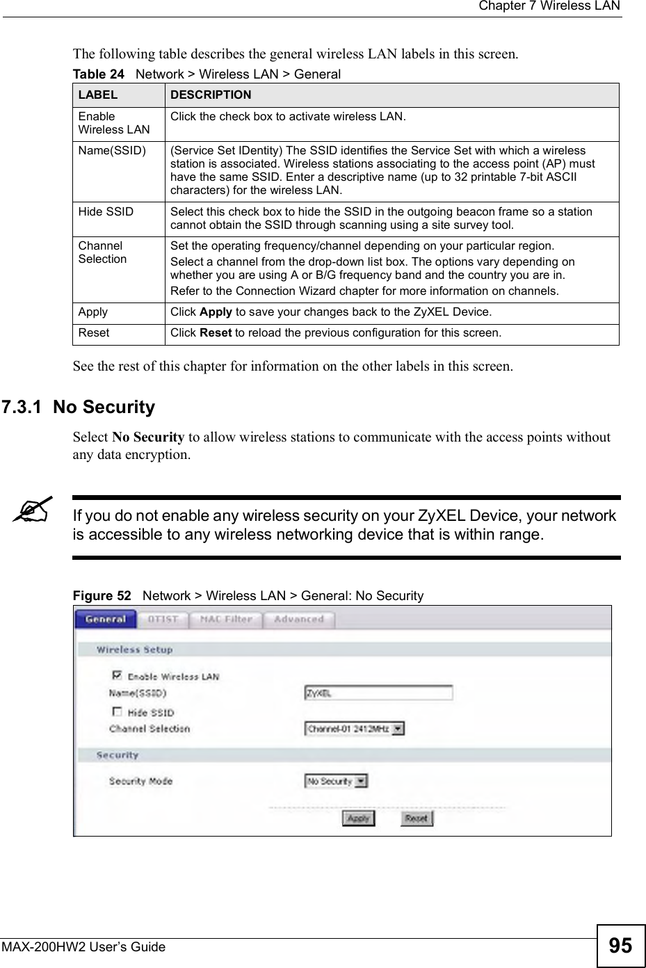  Chapter 7Wireless LANMAX-200HW2 User s Guide 95The following table describes the general wireless LAN labels in this screen.See the rest of this chapter for information on the other labels in this screen. 7.3.1  No SecuritySelect No Security to allow wireless stations to communicate with the access points without any data encryption. If you do not enable any wireless security on your ZyXEL Device, your network is accessible to any wireless networking device that is within range.Figure 52   Network &gt; Wireless LAN &gt; General: No SecurityTable 24   Network &gt; Wireless LAN &gt; GeneralLABEL DESCRIPTIONEnable Wireless LANClick the check box to activate wireless LAN.Name(SSID) (Service Set IDentity) The SSID identifies the Service Set with which a wireless station is associated. Wireless stations associating to the access point (AP) must have the same SSID. Enter a descriptive name (up to 32 printable 7-bit ASCII characters) for the wireless LAN. Hide SSID Select this check box to hide the SSID in the outgoing beacon frame so a station cannot obtain the SSID through scanning using a site survey tool.Channel SelectionSet the operating frequency/channel depending on your particular region. Select a channel from the drop-down list box. The options vary depending on whether you are using A or B/G frequency band and the country you are in. Refer to the Connection Wizard chapter for more information on channels.Apply Click Apply to save your changes back to the ZyXEL Device.Reset Click Reset to reload the previous configuration for this screen.