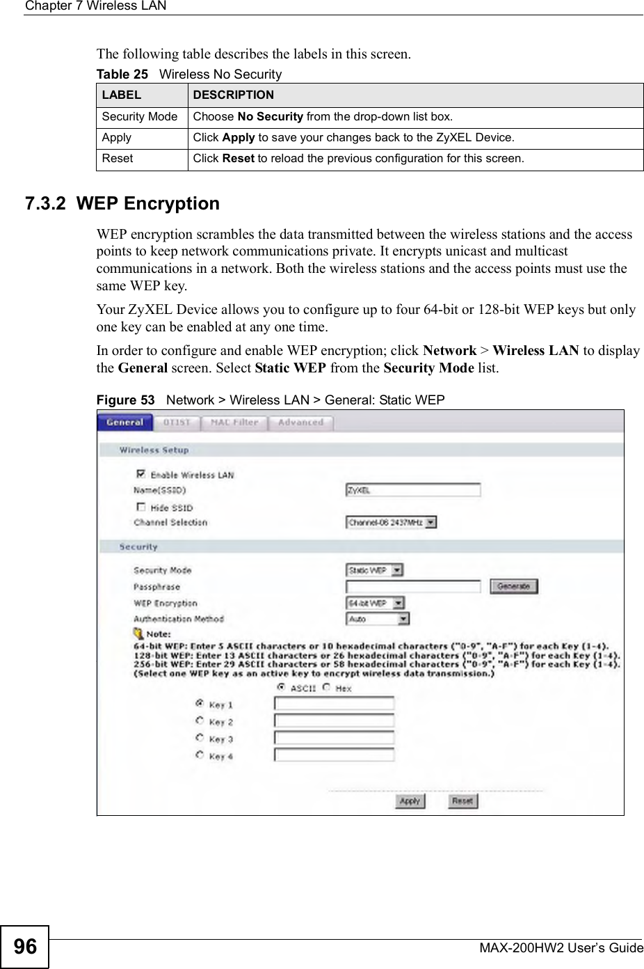 Chapter 7Wireless LANMAX-200HW2 User s Guide96The following table describes the labels in this screen.7.3.2  WEP EncryptionWEP encryption scrambles the data transmitted between the wireless stations and the access points to keep network communications private. It encrypts unicast and multicast communications in a network. Both the wireless stations and the access points must use the same WEP key.Your ZyXEL Device allows you to configure up to four 64-bit or 128-bit WEP keys but only one key can be enabled at any one time.In order to configure and enable WEP encryption; click Network &gt; Wireless LAN to display the General screen. Select Static WEP from the Security Mode list.Figure 53   Network &gt; Wireless LAN &gt; General: Static WEPTable 25   Wireless No SecurityLABEL DESCRIPTIONSecurity Mode Choose No Security from the drop-down list box.Apply Click Apply to save your changes back to the ZyXEL Device.Reset Click Reset to reload the previous configuration for this screen.