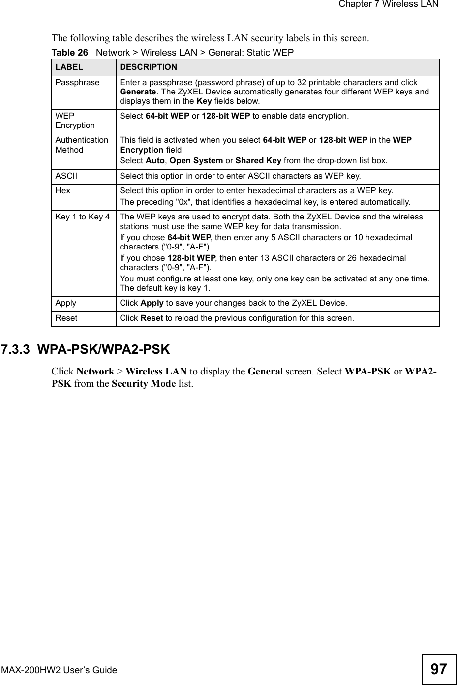  Chapter 7Wireless LANMAX-200HW2 User s Guide 97The following table describes the wireless LAN security labels in this screen.7.3.3  WPA-PSK/WPA2-PSKClick Network &gt; Wireless LAN to display the General screen. Select WPA-PSK or WPA2-PSK from the Security Mode list.Table 26   Network &gt; Wireless LAN &gt; General: Static WEPLABEL DESCRIPTIONPassphrase Enter a passphrase (password phrase) of up to 32 printable characters and click Generate. The ZyXEL Device automatically generates four different WEP keys and displays them in the Key fields below.WEPEncryptionSelect 64-bit WEP or 128-bit WEP to enable data encryption.Authentication MethodThis field is activated when you select 64-bit WEP or 128-bit WEP in the WEP Encryption field.Select Auto,Open System or Shared Key from the drop-down list box. ASCII Select this option in order to enter ASCII characters as WEP key. Hex Select this option in order to enter hexadecimal characters as a WEP key. The preceding &quot;0x&quot;, that identifies a hexadecimal key, is entered automatically.Key 1 to Key 4 The WEP keys are used to encrypt data. Both the ZyXEL Device and the wireless stations must use the same WEP key for data transmission.If you chose 64-bit WEP, then enter any 5 ASCII characters or 10 hexadecimal characters (&quot;0-9&quot;, &quot;A-F&quot;).If you chose 128-bit WEP, then enter 13 ASCII characters or 26 hexadecimal characters (&quot;0-9&quot;, &quot;A-F&quot;). You must configure at least one key, only one key can be activated at any one time. The default key is key 1.Apply Click Apply to save your changes back to the ZyXEL Device.Reset Click Reset to reload the previous configuration for this screen.