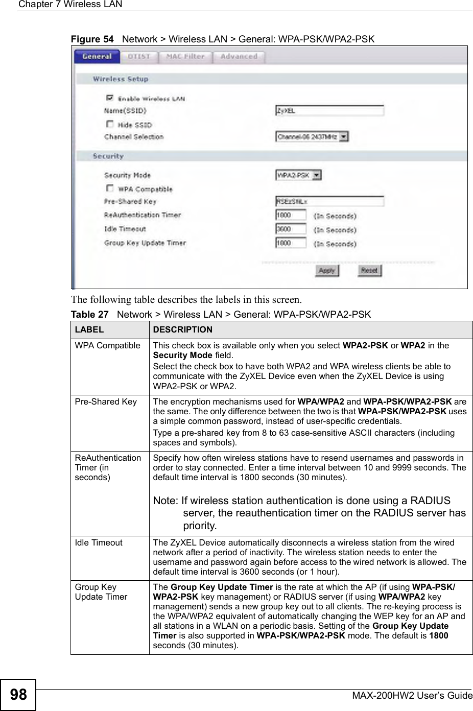 Chapter 7Wireless LANMAX-200HW2 User s Guide98Figure 54   Network &gt; Wireless LAN &gt; General: WPA-PSK/WPA2-PSKThe following table describes the labels in this screen.Table 27   Network &gt; Wireless LAN &gt; General: WPA-PSK/WPA2-PSKLABEL DESCRIPTIONWPA Compatible This check box is available only when you select WPA2-PSK or WPA2 in the Security Mode field.Select the check box to have both WPA2 and WPA wireless clients be able to communicate with the ZyXEL Device even when the ZyXEL Device is using WPA2-PSK or WPA2.Pre-Shared Key  The encryption mechanisms used for WPA/WPA2 and WPA-PSK/WPA2-PSK are the same. The only difference between the two is that WPA-PSK/WPA2-PSK uses a simple common password, instead of user-specific credentials.Type a pre-shared key from 8 to 63 case-sensitive ASCII characters (including spaces and symbols).ReAuthentication Timer (in seconds)Specify how often wireless stations have to resend usernames and passwords in order to stay connected. Enter a time interval between 10 and 9999 seconds. The default time interval is 1800 seconds (30 minutes). Note: If wireless station authentication is done using a RADIUS server, the reauthentication timer on the RADIUS server has priority.Idle Timeout The ZyXEL Device automatically disconnects a wireless station from the wired network after a period of inactivity. The wireless station needs to enter the username and password again before access to the wired network is allowed. The default time interval is 3600 seconds (or 1 hour).Group Key Update TimerThe Group Key Update Timer is the rate at which the AP (if using WPA-PSK/WPA2-PSK key management) or RADIUSserver (if using WPA/WPA2 key management) sends a new group key out to all clients. The re-keying process is the WPA/WPA2 equivalent of automatically changing the WEP key for an AP and all stations in a WLAN on a periodic basis. Setting of the Group Key Update Timer is also supported in WPA-PSK/WPA2-PSK mode. The default is 1800seconds (30 minutes).