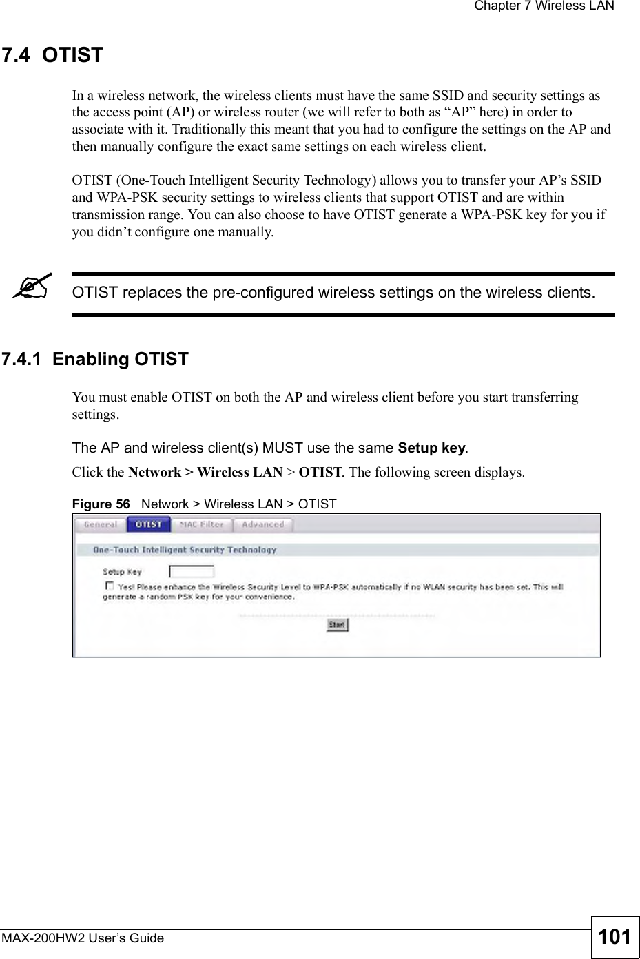  Chapter 7Wireless LANMAX-200HW2 User s Guide 1017.4  OTISTIn a wireless network, the wireless clients must have the same SSID and security settings as the access point (AP) or wireless router (we will refer to both as &quot;AP# here) in order to associate with it. Traditionally this meant that you had to configure the settings on the AP and then manually configure the exact same settings on each wireless client.OTIST (One-Touch Intelligent Security Technology) allows you to transfer your AP!s SSID and WPA-PSK security settings to wireless clients that support OTIST and are within transmission range. You can also choose to have OTIST generate a WPA-PSK key for you if you didn!t configure one manually.OTIST replaces the pre-configured wireless settings on the wireless clients.7.4.1  Enabling OTISTYou must enable OTIST on both the AP and wireless client before you start transferring settings.The AP and wireless client(s) MUST use the same Setupkey.Click the Network &gt; Wireless LAN &gt;OTIST. The following screen displays.Figure 56   Network &gt; Wireless LAN &gt; OTIST 