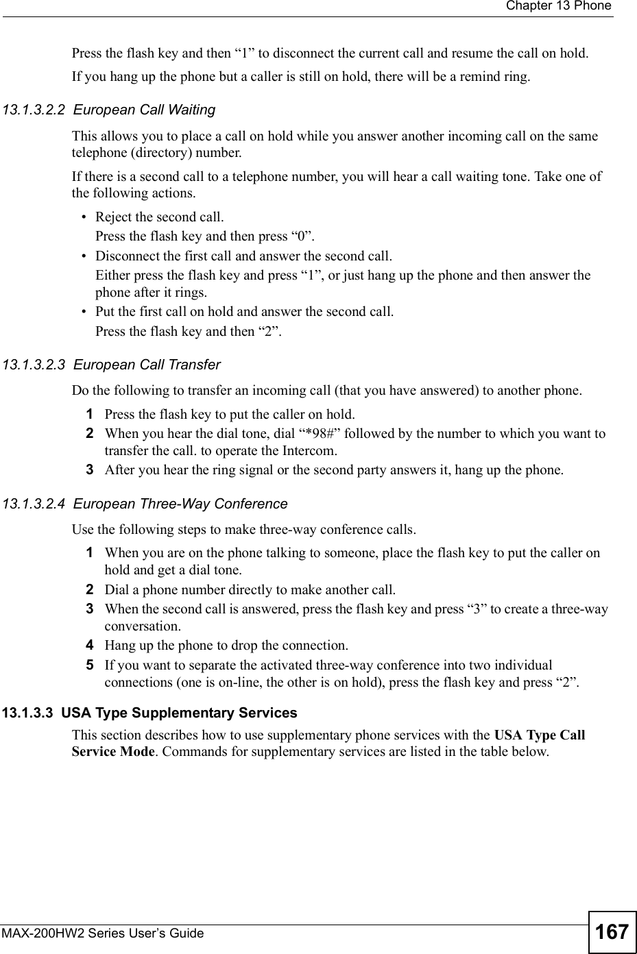  Chapter 13PhoneMAX-200HW2 Series User s Guide 167Press the flash key and then &quot;1# to disconnect the current call and resume the call on hold.If you hang up the phone but a caller is still on hold, there will be a remind ring.13.1.3.2.2  European Call Waiting This allows you to place a call on hold while you answer another incoming call on the same telephone (directory) number. If there is a second call to a telephone number, you will hear a call waiting tone. Take one of the following actions. Reject the second call.Press the flash key and then press &quot;0#. Disconnect the first call and answer the second call.Either press the flash key and press &quot;1#, or just hang up the phone and then answer the phone after it rings. Put the first call on hold and answer the second call.Press the flash key and then &quot;2#.13.1.3.2.3  European Call TransferDo the following to transfer an incoming call (that you have answered) to another phone.1Press the flash key to put the caller on hold.2When you hear the dial tone, dial &quot;*98## followed by the number to which you want to transfer the call. to operate the Intercom.3After you hear the ring signal or the second party answers it, hang up the phone.13.1.3.2.4  European Three-Way ConferenceUse the following steps to make three-way conference calls.1When you are on the phone talking to someone, place the flash key to put the caller on hold and get a dial tone. 2Dial a phone number directly to make another call.3When the second call is answered, press the flash key and press &quot;3# to create a three-way conversation.4Hang up the phone to drop the connection.5If you want to separate the activated three-way conference into two individual connections (one is on-line, the other is on hold), press the flash key and press &quot;2#.13.1.3.3  USA Type Supplementary ServicesThis section describes how to use supplementary phone services with the USA TypeCallService Mode. Commands for supplementary services are listed in the table below.