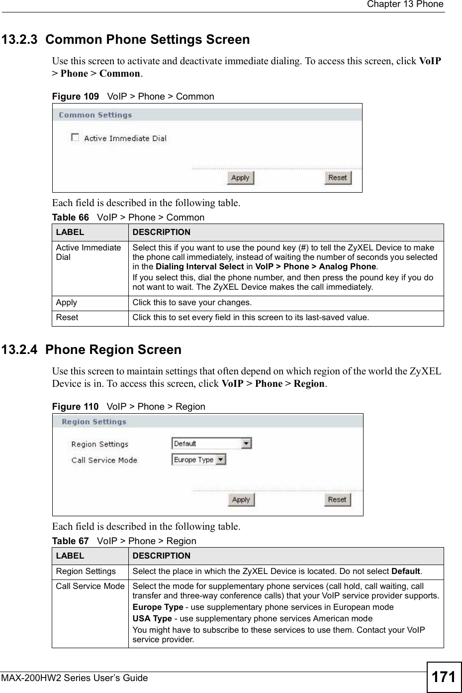  Chapter 13PhoneMAX-200HW2 Series User s Guide 17113.2.3  Common Phone Settings ScreenUse this screen to activate and deactivate immediate dialing. To access this screen, click VoIP &gt; Phone &gt; Common.Figure 109   VoIP &gt; Phone &gt; CommonEach field is described in the following table.13.2.4  Phone Region ScreenUse this screen to maintain settings that often depend on which region of the world the ZyXEL Device is in. To access this screen, click VoIP &gt; Phone &gt; Region.Figure 110   VoIP &gt; Phone &gt; RegionEach field is described in the following table.Table 66   VoIP &gt; Phone &gt; CommonLABEL DESCRIPTIONActive Immediate DialSelect this if you want to use the pound key (#) to tell the ZyXEL Device to make the phone call immediately, instead of waiting the number of seconds you selected in the Dialing Interval Select in VoIP &gt; Phone &gt; Analog Phone.If you select this, dial the phone number, and then press the pound key if you do not want to wait. The ZyXEL Device makes the call immediately. Apply Click this to save your changes.Reset Click this to set every field in this screen to its last-saved value.Table 67   VoIP &gt; Phone &gt; RegionLABEL DESCRIPTIONRegion Settings Select the place in which the ZyXEL Device is located. Do not select Default.Call Service Mode Select the mode for supplementary phone services (call hold, call waiting, call transfer and three-way conference calls) that your VoIP service provider supports.Europe Type - use supplementary phone services in European modeUSA Type - use supplementary phone services American modeYou might have to subscribe to these services to use them. Contact your VoIP service provider.