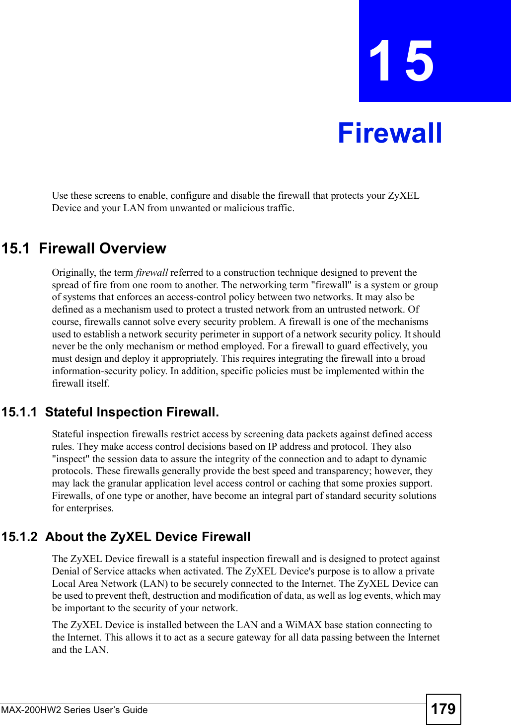 MAX-200HW2 Series User s Guide 179CHAPTER 15FirewallUse these screens to enable, configure and disable the firewall that protects your ZyXEL Device and your LAN from unwanted or malicious traffic.15.1  Firewall OverviewOriginally, the term firewall referred to a construction technique designed to prevent the spread of fire from one room to another. The networking term &quot;firewall&quot; is a system or group of systems that enforces an access-control policy between two networks. It may also be defined as a mechanism used to protect a trusted network from an untrusted network. Of course, firewalls cannot solve every security problem. A firewall is one of the mechanisms used to establish a network security perimeter in support of a network security policy. It should never be the only mechanism or method employed. For a firewall to guard effectively, you must design and deploy it appropriately. This requires integrating the firewall into a broad information-security policy. In addition, specific policies must be implemented within the firewall itself.15.1.1  Stateful Inspection Firewall. Stateful inspection firewalls restrict access by screening data packets against defined access rules. They make access control decisions based on IP address and protocol. They also &quot;inspect&quot; the session data to assure the integrity of the connection and to adapt to dynamic protocols. These firewalls generally provide the best speed and transparency; however, they may lack the granular application level access control or caching that some proxies support. Firewalls, of one type or another, have become an integral part of standard security solutions for enterprises.15.1.2  About the ZyXEL Device FirewallThe ZyXEL Device firewall is a stateful inspection firewall and is designed to protect against Denial of Service attacks when activated. The ZyXEL Device&apos;s purpose is to allow a private Local Area Network (LAN) to be securely connected to the Internet. The ZyXEL Device can be used to prevent theft, destruction and modification of data, as well as log events, which may be important to the security of your network. The ZyXEL Device is installed between the LAN and a WiMAX base station connecting to the Internet. This allows it to act as a secure gateway for all data passing between the Internet and the LAN.