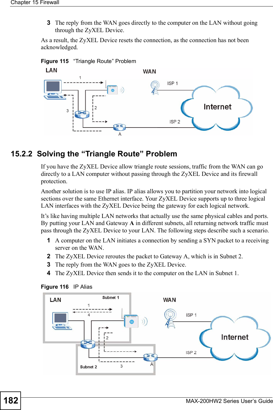 Chapter 15FirewallMAX-200HW2 Series User s Guide1823The reply from the WAN goes directly to the computer on the LAN without going through the ZyXEL Device. As a result, the ZyXEL Device resets the connection, as the connection has not been acknowledged.Figure 115   !Triangle Route&quot; Problem15.2.2  Solving the &quot;Triangle Route# ProblemIf you have the ZyXEL Device allow triangle route sessions, traffic from the WAN can go directly to a LAN computer without passing through the ZyXEL Device and its firewall protection. Another solution is to use IP alias. IP alias allows you to partition your network into logical sections over the same Ethernet interface. Your ZyXEL Device supports up to three logical LAN interfaces with the ZyXEL Device being the gateway for each logical network. It!s like having multiple LAN networks that actually use the same physical cables and ports. By putting your LAN and Gateway A in different subnets, all returning network traffic must pass through the ZyXEL Device to your LAN. The following steps describe such a scenario.1A computer on the LAN initiates a connection by sending a SYN packet to a receiving server on the WAN. 2The ZyXEL Devicereroutes the packet to Gateway A, which is in Subnet 2. 3The reply from the WAN goes to the ZyXEL Device. 4The ZyXEL Device then sends it to the computer on the LAN in Subnet 1.Figure 116   IP Alias