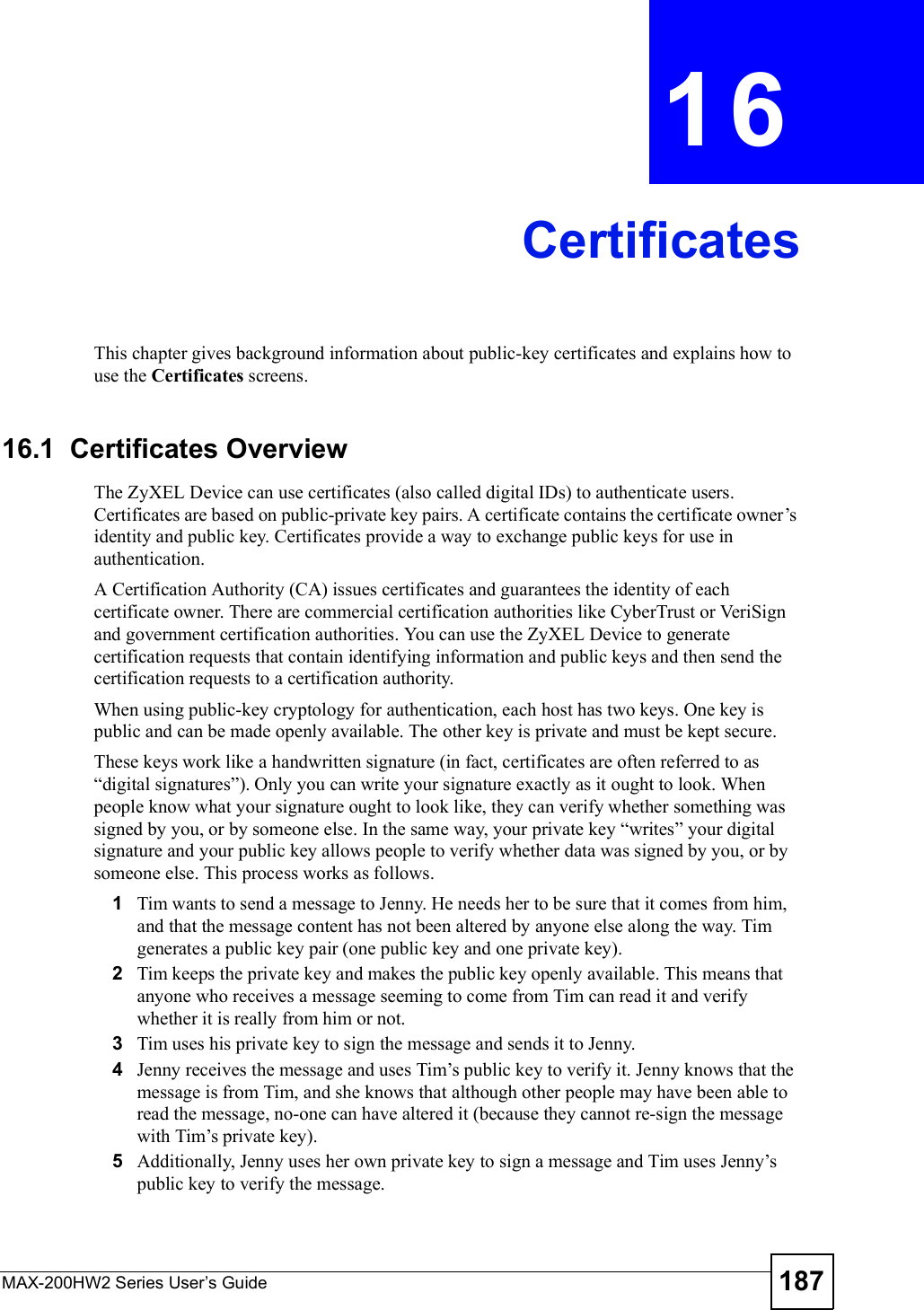 MAX-200HW2 Series User s Guide 187CHAPTER 16CertificatesThis chapter gives background information about public-key certificates and explains how to use the Certificates screens. 16.1  Certificates OverviewThe ZyXEL Device can use certificates (also called digital IDs) to authenticate users. Certificates are based on public-private key pairs. A certificate contains the certificate owner!s identity and public key. Certificates provide a way to exchange public keys for use in authentication.A Certification Authority (CA) issues certificates and guarantees the identity of each certificate owner. There are commercial certification authorities like CyberTrust or VeriSign and government certification authorities. You can use the ZyXEL Device to generate certification requests that contain identifying information and public keys and then send the certification requests to a certification authority. When using public-key cryptology for authentication, each host has two keys. One key is public and can be made openly available. The other key is private and must be kept secure. These keys work like a handwritten signature (in fact, certificates are often referred to as &quot;digital signatures#). Only you can write your signature exactly as it ought to look. When people know what your signature ought to look like, they can verify whether something was signed by you, or by someone else. In the same way, your private key &quot;writes# your digital signature and your public key allows people to verify whether data was signed by you, or by someone else. This process works as follows.1Tim wants to send a message to Jenny. He needs her to be sure that it comes from him, and that the message content has not been altered by anyone else along the way. Tim generates a public key pair (one public key and one private key). 2Tim keeps the private key and makes the public key openly available. This means that anyone who receives a message seeming to come from Tim can read it and verify whether it is really from him or not. 3Tim uses his private key to sign the message and sends it to Jenny.4Jenny receives the message and uses Tim!s public key to verify it. Jenny knows that the message is from Tim, and she knows that although other people may have been able to read the message, no-one can have altered it (because they cannot re-sign the message with Tim!s private key).5Additionally, Jenny uses her own private key to sign a message and Tim uses Jenny!s public key to verify the message.